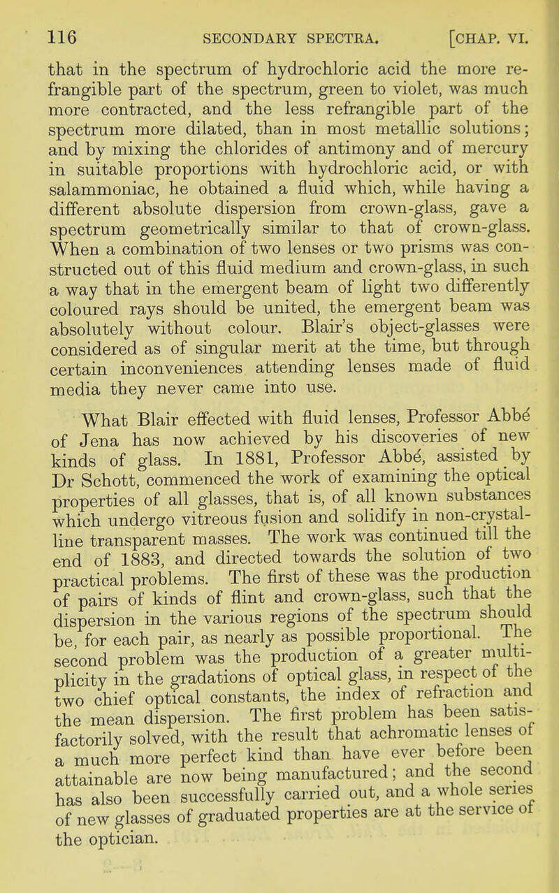 that in the spectrum of hydrochloric acid the more re- frangible part of the spectrum, green to violet, was much more contracted, and the less refrangible part of the spectrum more dilated, than in most metallic solutions; and by mixing the chlorides of antimony and of mercury in suitable proportions with hydrochloric acid, or with salammoniac, he obtained a fluid which, while having a different absolute dispersion from crown-glass, gave a spectrum geometrically similar to that of crown-glass. When a combination of two lenses or two prisms was con- structed out of this fluid medium and crown-glass, in such a way that in the emergent beam of light two differently coloured rays should be united, the emergent beam was absolutely without colour. Blair's object-glasses were considered as of singular merit at the time, but through certain inconveniences attending lenses made of fluid media they never came into use. What Blair effected with fluid lenses, Professor Abbe of Jena has now achieved by his discoveries of new kinds of glass. In 1881, Professor Abbe, assisted by Dr Schott, commenced the work of examining the optical properties of all glasses, that is, of all known substances which undergo vitreous fusion and solidify in non-crystal- line transparent masses. The work was continued till the end of 1883, and directed towards the solution of two practical problems. The first of these was the production of pairs of kinds of flint and crown-glass, such that the dispersion in the various regions of the spectrum should be for each pair, as nearly as possible proportional. The second problem was the production of a greater multi- plicity in the gradations of optical glass, m respect oi the two chief optical constants, the index of refraction and the mean dispersion. The first problem has been satis- factorily solved, with the result that achromatic lenses ot a much more perfect kind than have ever before been attainable are now being manufactured; and the second has also been successfully carried out, and a whole series of new glasses of graduated properties are at the service ot the optician.