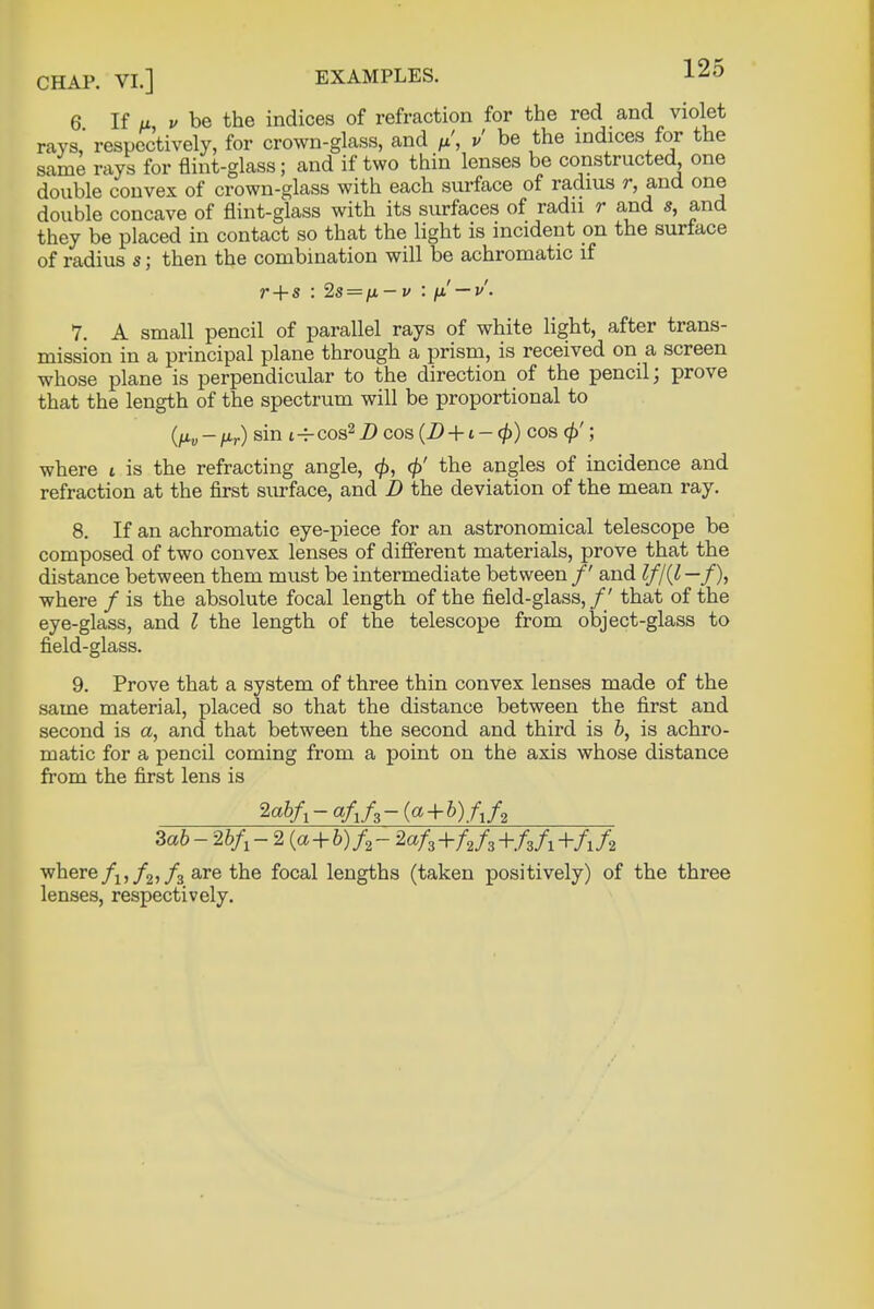 6 If a v be the indices of refraction for the red and violet rays' respectively, for crown-glass, and //, v be the indices for the same rays for flint-glass; and if two thin lenses be constructed one double convex of crown-glass with each surface of radius r, and one double concave of flint-glass with its surfaces of radii r and s, and they be placed in contact so that the light is incident on the surface of radius s; then the combination will be achromatic if r + s : 2s = n~v : p' — v. 7. A small pencil of parallel rays of white light, after trans- mission in a principal plane through a prism, is received on a screen whose plane is perpendicular to the direction of the pencil; prove that the length of the spectrum will be proportional to (nv-pr) sin i-^cos2Z)cos (D + i-<p) cos <$'; where t is the refracting angle, the angles of incidence and refraction at the first surface, and D the deviation of the mean ray. 8. If an achromatic eye-piece for an astronomical telescope be composed of two convex lenses of different materials, prove that the distance between them must be intermediate between /' and If/(I —/), where / is the absolute focal length of the field-glass, / ' that of the eye-glass, and I the length of the telescope from object-glass to field-glass. 9. Prove that a system of three thin convex lenses made of the same material, placed so that the distance between the first and second is a, and that between the second and third is b, is achro- matic for a pencil coming from a point on the axis whose distance from the first lens is 2abfx - a/1/3 ~(a + b).A/2 Zab-2bf1-2 {a + b)fs-Zafz+fJi+fzA+fJ* where fi,f2,f3 are the focal lengths (taken positively) of the three lenses, respectively.