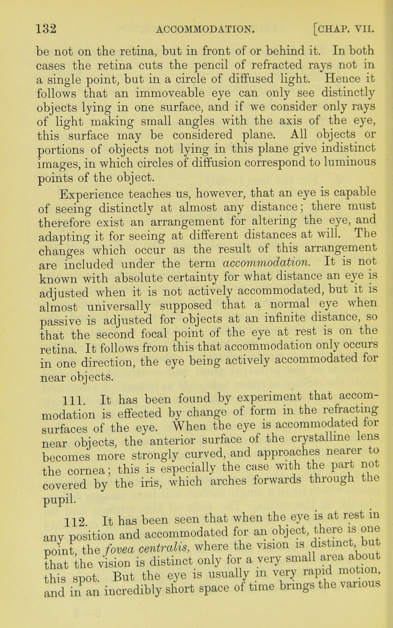 be not on the retina, but in front of or behind it. In both cases the retina cuts the pencil of refracted rays not in a single point, but in a circle of diffused light. Hence it follows that an immoveable eye can only see distinctly objects lying in one surface, and if we consider only rays of light making small angles with the axis of the eye, this surface may be considered plane. All objects or portions of objects not lying in this plane give indistinct images, in which circles of diffusion correspond to luminous points of the object. Experience teaches us, however, that an eye is capable of seeing distinctly at almost any distance; there must therefore exist an arrangement for altering the eye, and adapting it for seeing at different distances at will. The changes which occur as the result of this arrangement are included under the term accommodation. It is not known with absolute certainty for what distance an eye is adjusted when it is not actively accommodated, but it is almost universally supposed that a normal eye when passive is adjusted for objects at an infinite distance, so that the second focal point of the eye at rest is on the retina. It follows from this that accommodation only occurs in one direction, the eye being actively accommodated for near objects. 111 It has been found by experiment that accom- modation is effected by change of form in the refracting surfaces of the eye. When the eye is accommodated tor near objects, the anterior surface of the crystalline lens becomes more strongly curved, and approaches nearer to the cornea; this is especially the case with the part not covered by the iris, which arches forwards through the pupil. 112 It has been seen that when the eye is at rest in any position and accommodated for an object, there is one point the fovea centralis, where the vision is distinct, but that he vision is distinct only for a very small area about this spot But the eye is usually in very rapid motion, and inan incredibly short space of time brings the various
