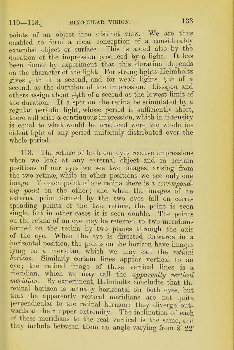 points of an object into distinct view. We are thus enabled to form a clear conception of a considerably extended object or surface. This is aided also by the duration of the impression produced by a light. It has been found by experiment that this duration depends on the character of the light. For strong lights Helmholtz gives ^th of a second, and for weak lights ^th of a second, as the duration of the impression. Lissajou and others assign about g^th of a second as the lowest limit of the duration. If a spot on the retina be stimulated by a regular periodic light, whose period is sufficiently short, there will arise a continuous impression, which in intensity is equal to what would be produced were the whole in- cident light of any period uniformly distributed over the whole period. 113. The retinae of both our eyes receive impressions when we look at any external object and in certain positions of our eyes we see two images, arising from the two retinas, while in other positions we see only one image. To each point of one retina there is a correspond- ing point on the other; and when the images of an external point formed by the two eyes fall on corre- sponding points of the two retinae, the point is seen single, but in other cases it is seen double. The points on the retina of an eye may be referred to two meridians formed on the retina by two planes through the axis of the eye. When the eye is directed forwards in a horizontal position, the points on the horizon have images lying on a meridian, which we may call the retinal horizon. Similarly certain lines appear vertical to an eye; the retinal image of these vertical lines is a meridian, which we may call the apparently vertical meridian. By experiment, Helmholtz concludes that the retinal horizon is actually horizontal for both eyes, but that the apparently vertical meridians are not quite perpendicular to the retinal horizon; they diverge out- wards at their upper extremity. The inclination of each of these meridians to the real vertical is the same, and they include between them an angle varying from 2° 22'