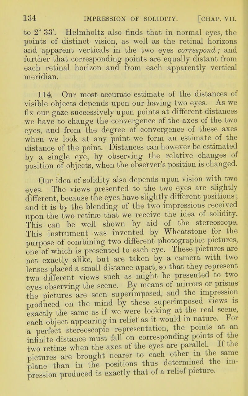 to 2° 33'. Helmholtz also finds that in normal eyes, the points of distinct vision, as well as the retinal horizons and apparent verticals in the two eyes correspond; and further that corresponding points are equally distant from each retinal horizon and from each apparently vertical meridian. 114. Our most accurate estimate of the distances of visible objects depends upon our having two eyes. As we fix our gaze successively upon points at different distances we have to change the convergence of the axes of the two eyes, and from the degree of convergence of these axes when we look at any point we form an estimate of the distance of the point. Distances can however be estimated by a single eye, by observing the relative changes of position of objects, when the observer's position is changed. Our idea of solidity also depends upon vision with two eyes. The views presented to the two eyes are slightly different, because the eyes have slightly different positions; and it is by the blending of the two impressions received upon the two retinas that we receive the idea of solidity. This can be well shown by aid of the stereoscope. This instrument was invented by Wheatstone for the purpose of combining two different photographic pictures, one of which is presented to each eye. These pictures are not exactly alike, but are taken by a camera with two lenses placed a small distance apart, so that they represent two different views such as might be presented to two eyes observing the scene. By means of mirrors or prisms the pictures are seen superimposed, and the impression produced on the mind by these superimposed views is exactly the same as if we were looking at the real scene, each object appearing in relief as it would m nature, lor a perfect stereoscopic representation, the points at an infinite distance must fall on corresponding points of the two retinas when the axes of the eyes are parallel It the pictures are brought nearer to each other m the same plane than in the positions thus determined the im- pression produced is exactly that of a relief picture.