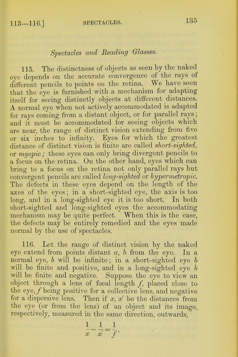 113—116.] SPECTACLES. Spectacles and Reading Glasses. 115. The distinctness of objects as seen by the naked eye depends on the accurate convergence of the rays of different pencils to points on the retina. We have seen that the eye is furnished with a mechanism for adapting itself for seeing distinctly objects at different distances. A normal eye when not actively accommodated is adapted for rays coming from a distant object, or for parallel rays; and it must be accommodated for seeing objects which are near, the range of distinct vision extending from five or six inches to infinity. Eyes for which the greatest distance of distinct vision is finite are called short-sighted, or myopic; these eyes can only bring divergent pencils to a focus on the retina. On the other hand, eyes which can bring to a focus on the retina not only parallel rays but convergent pencils are called long-sighted or hypermetropic. The defects in these eyes depend on the length of the axes of the eyes; in a short-sighted eye, the axis is too long, and in a long-sighted eye it is too short. In both short-sighted and long-sighted eyes the accommodating mechanism may be quite perfect. When this is the case, the defects may be entirely remedied and the eyes made normal by the use of spectacles. 116. Let the range of distinct vision by the naked eye extend from points distant a, b from the eye. In a normal eye, b will be infinite; in a short-sighted eye b will be finite and positive, and in a long-sighted eye b will be finite and negative. Suppose the eye to view an object through a lens of focal length /, placed close to the eye,/being positive for a collective lens, and negative for a dispersive lens. Then if x, x be the distances from the eye (or from the lens) of an object and its image, respectively, measured in the same direction, outwards, 1_ 1 _ 1 x x f