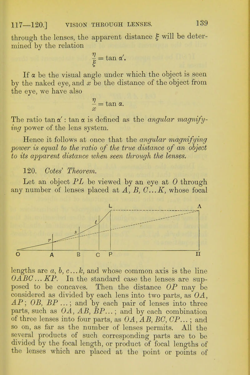 through the lenses, the apparent distance f will be deter- mined by the relation j. = tan a. If a be the visual angle under which the object is seen by the naked eye, and x be the distance of the object from the eye, we have also - = tan a. x The ratio tan a': tan a is defined as the angular magnify- ing power of the lens system. Hence it follows at once that the angular magnifying power is equal to the ratio of the true distance of an object to its apparent distance when seen through the lenses. 120. Cotes' Theorem. Let an object PL be viewed by an eye at 0 through any number of lenses placed at A, B, G...K, whose focal l a / r O A B c p n lengths are a, b, c...k, and whose common axis is the line OABG... KP. In the standard case the lenses are sup- posed to be concaves. Then the distance OP may be considered as divided by each lens into two parts, as OA, AP; OB, BP ...; and by each pair of lenses into three parts, such as OA, AB, BP...; and by each combination of three lenses into four parts, as OA,AB, BO, OP... ; and so on, as far as the number of lenses permits. All the several products of such corresponding parts are to be divided by the focal length, or product of focal lengths of the lenses which are placed at the point or points of