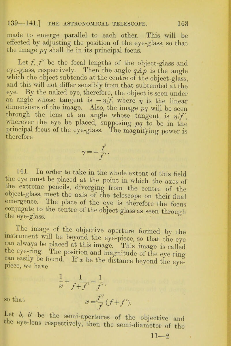 made to emerge parallel to each other. This will be effected by adjusting the position of the eye-glass, so that the image pq shall lie in its principal focus. Let/, /' be the focal lengths of the object-glass and eye-glass, respectively. Then the angle qAp is the angle which the object subtends at the centre of the object-glass, and this will not differ sensibly from that subtended at the eye. By the naked eye, therefore, the object is seen under an angle whose tangent is — rjjf, where tj is the linear dimensions of the image. Also, the image pq will be seen through the lens at an angle whose tangent is rj/f, wherever the eye be placed, supposing pq to be in the principal focus of the eye-glass. The magnifying power is therefore 7 f 141. In order to take in the whole extent of this field the eye must be placed at the point in which the axes of the extreme pencils, diverging from the centre of the object-glass, meet the axis of the telescope on their final emergence. The place of the eye is therefore the focus conjugate to the centre of the object-glass as seen through the eye-glass. 5 The image of the objective aperture formed by the instrument will be beyond the eye-piece, so that the eye can always be placed at this image. This image is called the eye-ring. The position and magnitude of the eye-ring can easily be found. If ® be the distance beyond the eve piece, we have J U i-=1 * /+/' /' so that /p ~f_ (/_|_/') Let b, V be the semi-apertures of the objective and the eye-lens respectively, then the semi-diameter of the 11—2