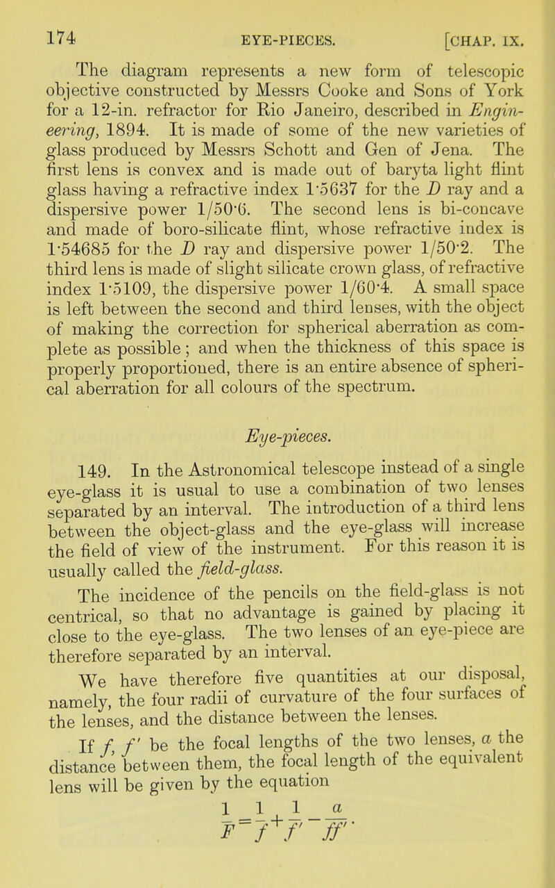 [CHAP. IX. The diagram represents a new form of telescopic objective constructed by Messrs Cooke and Sons of York for a 12-in. refractor for Rio Janeiro, described in Engin- eering, 1894. It is made of some of the new varieties of glass produced by Messrs Schott and Gen of Jena. The first lens is convex and is made out of baryta light flint glass having a refractive index 1'5637 for the D ray and a dispersive power 1/50*0. The second lens is bi-concave and made of boro-silicate flint, whose refractive index is 1'54685 for the D ray and dispersive power 1/502. The third lens is made of slight silicate crown glass, of refractive index 1*5109, the dispersive power 1/60*4. A small space is left between the second and third lenses, with the object of making the correction for spherical aberration as com- plete as possible; and when the thickness of this space is properly proportioned, there is an entire absence of spheri- cal aberration for all colours of the spectrum. Eye-pieces. 149. In the Astronomical telescope instead of a single eye-glass it is usual to use a combination of two lenses separated by an interval. The introduction of a third lens between the object-glass and the eye-glass will increase the field of view of the instrument. For this reason it is usually called the field-glass. The incidence of the pencils on the field-glass is not centrical, so that no advantage is gained by placing it close to the eye-glass. The two lenses of an eye-piece are therefore separated by an interval. We have therefore five quantities at our disposal, namely, the four radii of curvature of the four surfaces of the lenses, and the distance between the lenses. If f f be the focal lengths of the two lenses, a the distance between them, the focal length of the equivalent lens will be given by the equation 111 _a F'f+f ff