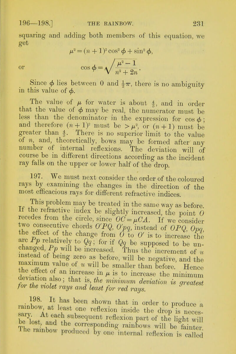 squaring and adding both members of this equation, we get fia = (n + lf cos2 <f> + sin- </>, Since $ lies between 0 and \ir, there is no ambiguity in this value of <j>. The value of fx for water is about and in order that the value of </> may be real, the numerator must be less than the denominator in the expression for cos (f>; and therefore (n + 1)- must be > ^ or (n + 1) must be greater than f. There is no superior limit to the value of n, and, theoretically, bows may be formed after any number of internal reflexions. The deviation will of course be in different directions according as the incident ray falls on the upper or lower half of the drop. 197. We must next consider the order of the coloured rays by examining the changes in the direction of the most efficacious rays for different refractive indices. T„ ™s Foblem may be treated in the same way as before It the refractive index be slightly increased, the point 0 recedes from the circle, since OC = fiGA. If we consider two consecutive chords O'PQ, O'pq, instead of OPQ, Opq the effect of the change from 0 to 0' is to increase the arc Pp relatively to Qq; for if Qq be supposed to be un- changed, Pp will be increased. Thus the increment of u instead of being zero as before, will be negative, and the maximum value of u will be smaller than before. Hence the etlect of an increase in ^ is to increase the minimum deviation also; that is, the minimum deviation is greatest for the violet rays and least for red rays. ■ I98' I* !has been shown that in wder to produce a sarv Att rr6 inside the neces- sary. At each subsequent reflexion part of the light will be lost, and the corresponding rainbows will be fe n e The rainbow produced by one internal reflexion is caHed