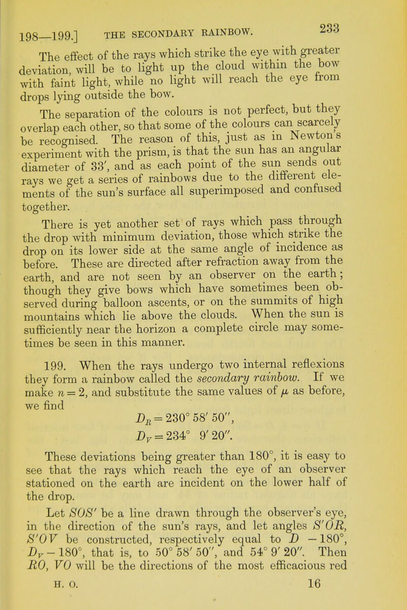 The effect of the rays which strike the eye with greater deviation, will be to light up the cloud within the bow with faint light, while no light will reach the eye from drops lying outside the bow. The separation of the colours is not perfect, but they overlap each other, so that some of the colours can scarcely be recognised. The reason of this, just as in Newton s experiment with the prism, is that the sun has an angular diameter of 33', and as each point of the sun sends out rays we get a series of rainbows due to the different ele- ments of the sun's surface all superimposed and confused together. There is yet another set of rays which pass through the drop with minimum deviation, those which strike the drop on its lower side at the same angle of incidence as before. These are directed after refraction away from the earth, and are not seen by an observer on the earth ; though they give bows which have sometimes been ob- served during balloon ascents, or on the summits of high mountains which lie above the clouds. When the sun is sufficiently near the horizon a complete circle may some- times be seen in this manner. 199. When the rays undergo two internal reflexions they form a rainbow called the secondary rainbow. If we make n = 2, and substitute the same values of fju as before, we find jDb = 230° 58' 50, DF = 234° 9'20. These deviations being greater than 180°, it is easy to see that the rays which reach the eye of an observer stationed on the earth are incident on the lower half of the drop. Let SOS' be a line drawn through the observer's eye, in the direction of the sun's rays, and let angles S'OR, S'OV be constructed, respectively equal to D —180°, Dv - 180°, that is, to 50° 58' 50, and 54° 9' 20. Then R0, VO will be the directions of the most efficacious red H. o. 16