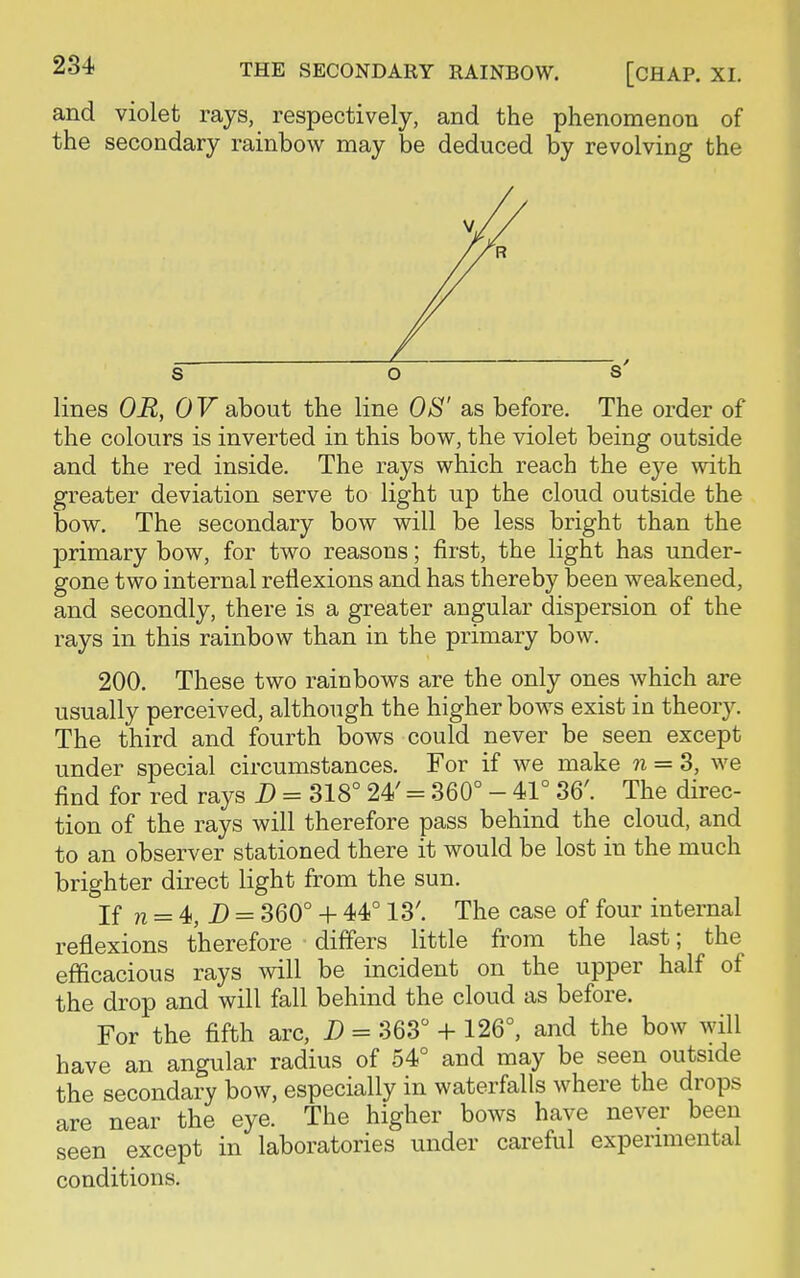 and violet rays, respectively, and the phenomenon of the secondary rainbow may be deduced by revolving the lines OR, OF about the line OS' as before. The order of the colours is inverted in this bow, the violet being outside and the red inside. The rays which reach the eye with greater deviation serve to light up the cloud outside the bow. The secondary bow will be less bright than the primary bow, for two reasons; first, the light has under- gone two internal reflexions and has thereby been weakened, and secondly, there is a greater angular dispersion of the rays in this rainbow than in the primary bow. 200. These two rainbows are the only ones which are usually perceived, although the higher bows exist in theory. The third and fourth bows could never be seen except under special circumstances. For if we make n = 3, we find for red rays D = 318° 24' = 360° - 41° 36'. The direc- tion of the rays will therefore pass behind the cloud, and to an observer stationed there it would be lost in the much brighter direct light from the sun. If n = 4s, D = 360° + 44° 13'. The case of four internal reflexions therefore differs little from the last; the efficacious rays will be incident on the upper half of the drop and will fall behind the cloud as before. For the fifth arc, D = 363° + 126°, and the bow will have an angular radius of 54° and may be seen outside the secondary bow, especially in waterfalls where the drops are near the eye. The higher bows have never been seen except in laboratories under careful experimental conditions.