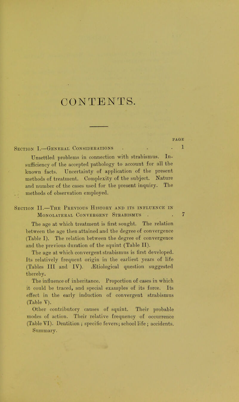 CONTENTS. PAQ-E Section I.—Genekal Consideeations . • • 1 Unsettled problems in connection with strabismus. In- sufficiency of the accepted pathology to account for all the known facts. Uncertainty of application of the present methods of treatment. Complexity of the subject. Nature and number of the cases used for the present inquiry. The methods of observation employed. Section II.—The Previods History and its influence in MONOLATERAL CONVERGENT STRABISMUS . . 7 The age at which treatment is first sought. The relation between the age then attained and the degree of convergence (Table I). The relation between the degree of convergence and the previous duration of the squint (Table II). The age at which convergent strabismus is first developed. Its relatively frequent origin in the earliest years of life (Tables III and IV). ^Etiological question suggested thereby. The influence of inheritance. Proportion of cases in which it could be traced, and special examples of its force. Its effect in the early induction of convergent strabismus (Table V). Other contributory causes of squint. Their probable modes of action. Their relative frequency of occurrence (Table VI). Dentition ; specific fevers; school life ; accidents. Summary.