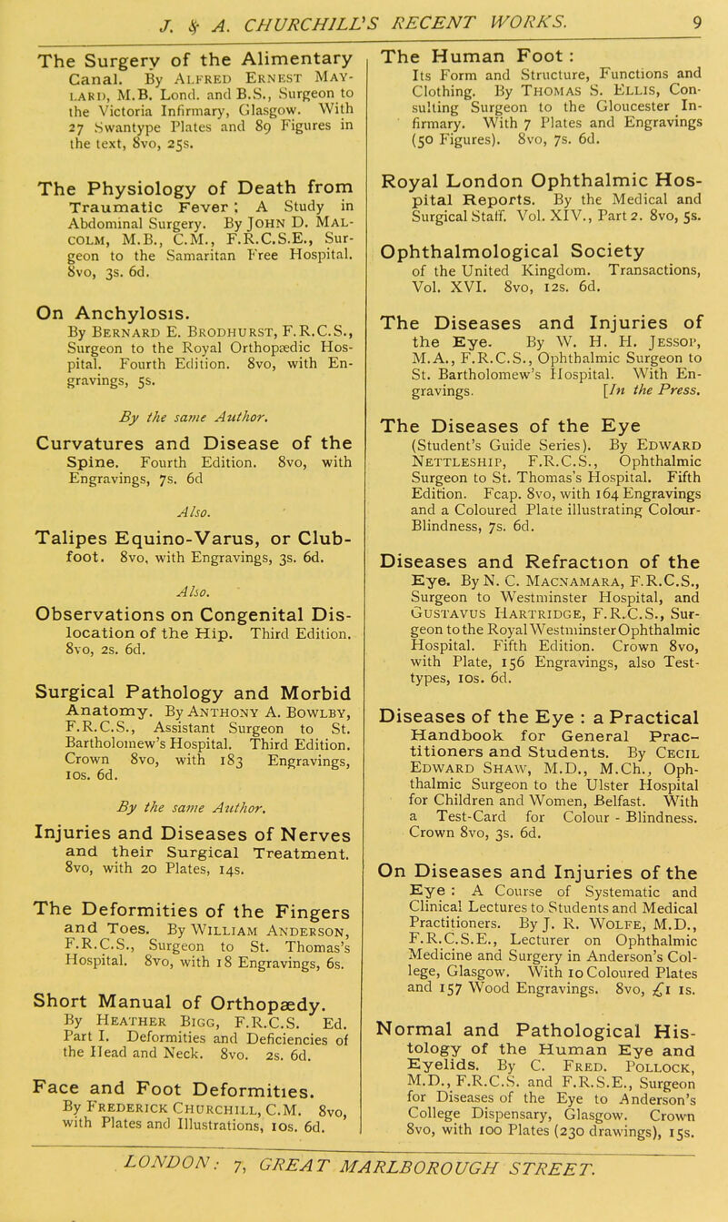 The Surgery of the Alimentary Canal. By Alfred Ernest May- lard, M.B. Lond. and B.S., Surgeon to the Victoria Infirmary, Glasgow. With 27 Swantype Plates and 89 Figures in the text, 8vo, 25s. The Physiology of Death from Traumatic Fever ; A Study in Abdominal Surgery. By John D. Mal- colm, M.B., CM., F.R.C.S.E., Sur- geon to the Samaritan Free Hospital. 8vo, 3s. 6d. On Anchylosis. By Bernard E. Brodhurst, F.R.C.S., Surgeon to the Royal Orthopsedic Hos- pital. Fourth Edition. 8vo, with En- gravings, 5s. By the satne Author. Curvatures and Disease of the Spine. Fourth Edition. 8vo, with Engravings, 7s. 6d Also. Talipes Equino-Varus, or Club- foot. 8vo, with Engravings, 3s. 6d. Aho. Observations on Congenital Dis- location of the Hip. Third Edition. 8vo, 2s. 6d. Surgical Pathology and Morbid Anatomy. By Anthony A. Bov^lby, F.R.C.S., Assistant Surgeon to St. Bartholomew's Hospital. Third Edition. Crown 8vo, with 183 Engravings, I OS. 6d. By the same Author. Injuries and Diseases of Nerves and their Surgical Treatment. 8vo, with 20 Plates, 14s. The Deformities of the Fingers and Toes. By William Anderson, F.R.C.S., Surgeon to St. Thomas's Hospital. 8vo, with 18 Engravings, 6s. Short Manual of Orthopaedy. By Heather Bigg, F.R.C.S. Ed. Part I. Deformities and Deficiencies of the Head and Neck. 8vo. 2s. 6d. Face and Foot Deformities. By Frederick Churchill, CM. 8vo, with Plates and Illustrations, ros. 6d. The Human Foot: Its Form and Structure, Functions and Clothing. By Thomas S. Ellis, Con- sulting Surgeon to the Gloucester In- firmary. With 7 Plates and Engravings (50 Figures). 8vo, 7s. 6d. Royal London Ophthalmic Hos- pital Reports. By the Medical and Surgical Statr. Vol. XIV., Part 2. 8vo, 5s. Ophthalmological Society of the United Kingdom. Transactions, Vol. XVI. 8vo, I2s. 6d. The Diseases and Injuries of the Eye. By W. H. FI. Jessop, M.A., F.R.C.S., Ophthalmic Surgeon to St. Bartholomew's Hospital. With En- gravings. [/« the Press. The Diseases of the Eye (Student's Guide Series). By Edward Nettleship, F.R.C.S., Ophthalmic Surgeon to St. Thomas's Hospital. Fifth Edition. Fcap. 8vo, with 164 Engravings and a Coloured Plate illustrating Colour- Blindness, 7s. 6d. Diseases and Refraction of the Eye. By N. C. Macnamara, F.R.C.S., Surgeon to Westminster Hospital, and GusTAVUS Hartridge, F.R.,C.S., Sur- geon to the Royal Westminster Ophthalmic Hospital. Fifth Edition. Crown 8vo, with Plate, 156 Engravings, also Test- types, los. 6d. Diseases of the Eye : a Practical Handbook for General Prac- titioners and Students. By Cecil Edward Shaw, M.D., M.Ch., Oph- thalmic Surgeon to the Ulster Hospital for Children and Women, Belfast. With a Test-Card for Colour - Blindness. Crown 8vo, 3s. 6d. On Diseases and Injuries of the Eye : A Course of Systematic and Clinical Lectures to Students and Medical Practitioners. By J. R, Wolfe, M.D., F.R.C.S.E., Lecturer on Ophthalmic Medicine and Surgery in Anderson's Col- lege, Glasgow. With 10 Coloured Plates and 157 Wood Engravings. 8vo, £1 is. Normal and Pathological His- tology of the Human Eye and Eyelids. By C. Fred. Pollock, M.D., F.R.C.S. and F.R.S.E., Surgeon for Diseases of the Eye to Anderson's College Dispensary, Glasgow. Crown 8vo, with 100 Plates (230 drawings), 15s.