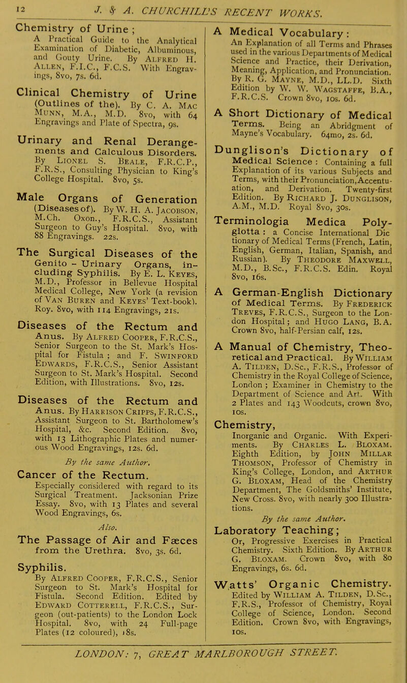 Chemistry of Urine ; A Practical Guide to the Analytical Examination of Diabetic, Albuminous, and Gouty Urine. By Alfred H Allen, F.I.C., F.C.S. With Engrav- ings, 8vo, 7s. 6d. Clinical Chemistry of Urine (Outlines of the). By C. A. Mac MuNN, M.A., M.D. 8vo, with 64 Engravings and Plate of Spectra, 9s. Urinary and Renal Derange- ments and Calculous Disorders. By Lionel S. Beale, F.R.C.P., F.R.S., Consulting Physician to King's College Hospital. 8vo, 5s. Male Organs of Generation (Diseasesof). ByW. H. A. Jacobson, M.Ch. Oxon., F.R.C.S., Assistant Surgeon to Guy's Hospital. 8vo, with 88 Engravings. 22s. The Surgical Diseases of the Genito - Urinary Organs, in- cluding Syphilis. By E. L. Keyes, M.D., Professor in Bellevue Hospital Medical College, New York (a revision of Van Buren and Keyes' Text-book). Roy. 8vo, with 114 Engravings, 21s. Diseases of the Rectum and Anus. By Alfred Cooper, F.R.C.S., Senior Surgeon to the St. Mark's Hos- pital for Fistula ; and F. S win ford Edwards, F.R.C.S., Senior Assistant Surgeon to St. Mark's Hospital. Second Edition, with Illustrations. 8vo, 12s. Diseases of the Rectum and Anus. By Harrison Cripps, F.R.C.S., Assistant Surgeon to St. Bartholomew's Hospital, &c. Second Edition. 8vo, with 13 Lithographic Plates and numer- ous Wood Engravings, 12s. 6d. By the same Author, Cancer of the Rectum. Especially considered with regard to its Surgical Treatment. Jacksonian Prize Essay. 8vo, with 13 Plates and several Wood Engravings, 6s. Also. The Passage of Air and Faeces from the Urethra. 8vo, 3s. 6d. Syphilis. By Alfred Cooper, F.R.C.S., Senior Surgeon to St. Mark's Hospital for Fistula. Second Edition. Edited by Edward Cotterell, F.R.C.S., Sur- geon (out-patients) to the London Lock Hospital. 8vo, with 24 Full-page Plates (i2 coloured), )8s. A Medical Vocabulary: An Explanation of all Terms and Phrases used in the various Departments of Medical Science and Practice, their Derivation, Meaning, Application, and Pronunciation. By R. G. Mavne, M.D., LL.D. Sixth Edition by W. W. Wagstaffe, B.A., F. R.C.S. Crown 8vo, los. 6d. A Short Dictionary of Medical Terms. Being an Abridgment of Mayne's Vocabulary. 64mo, 2s. 6d. Dunglison's Dictionary of Medical Science : Containing a full Explanation of its various Subjects and Terms, with their Pronunciation, Accentu- ation, and Derivation. Twenty-first Edition. By Richard J. Dunglison, A.M., M.D. Royal 8vo, 30s. Terminologia Medica Poly- glotta : a Concise International Die tionary of Medical Terms (French, Latin, English, German, Italian, Spanish, and Russian). By Theodore Maxwell, M.D., B.Sc, F.R.C.S. Edin. Royal 8vo, 16s. A German-English Dictionary of Medical Terms. By Frederick Treves, F.R.C.S., Surgeon to the Lon- don Hospital; and Hugo Lang, B.A. Crown 8vo, half-Persian calf, 12s. A Manual of Chemistry, Theo- retical and Practical. By William A. Tilden, D.Sc, F.R.S., Professor of Chemistry in the Royal College of Science, London ; Examiner in Chemistry to the Department of Science and Art With 2 Plates and 143 Woodcuts, crown 8vo, I OS. Chemistry, Inorganic and Organic. With Experi- ments. By Charles L. Bloxam. Eighth Edition, by John Millar Thomson, Professor of Chemistry in King's College, London, and Arthur G. Bloxam, Head of the Chemistry Department, The Goldsmiths' Institute, New Cross. 8vo, with nearly 300 Illustra- tions. By the same Author. Laboratory Teaching; Or, Progressive Exercises in Practical Chemistry. Sixth Edition. By Arthur G. Bloxam. Crown 8vo, with 80 Engravings, 6s. 6d. W.atts' Organic Chemistry. Edited by William A. Tilden, D.Sc, F.R.S., Professor of Chemistry, Royal College of Science, London. Second Edition. Crown 8vo, with Engravings, I OS.