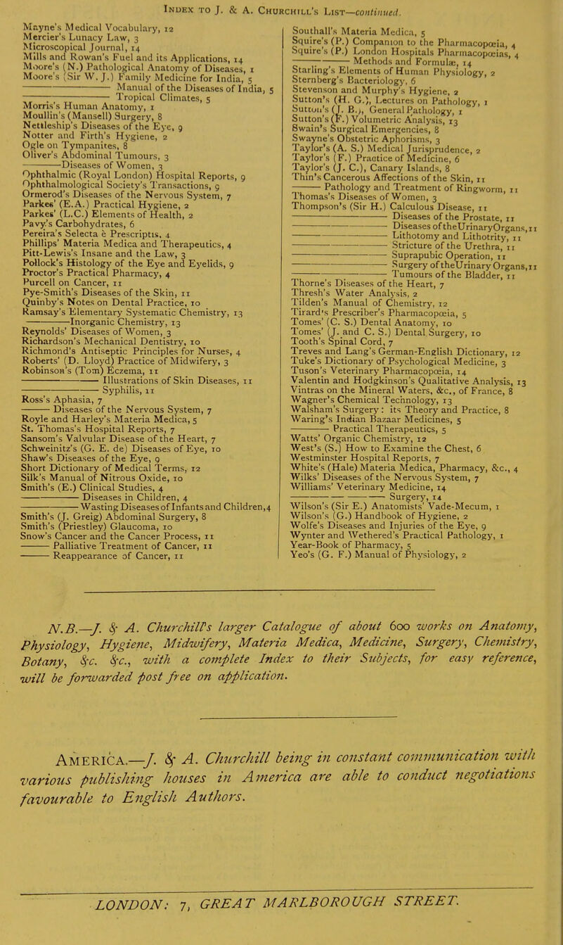 Mayne's Medical Vocabulary, 12 Mercier's Lunacy Law, 3 Microscopical Journal, 14 Mills and Rowan's Fuel and its Applications, 14 Moore's (N.) Pathological Anatomy of Diseases, i Moore's (Sir W.J.) Family Medicine for India, 5 Manual of the Diseases of India, 5 ] Tropical Climates, 5 Morris's Human Anatomy, i MouUin's (Mansell) Surgery, 8 Netlleship's Diseases of the Eye, 9 Notter and Firth's Hygiene, 2 Ogle on Tympanites, 8 Oliver's Abdominal Tumours, 3 Diseases of Women, 3 Ophthalmic (Royal London) Hospital Reports, 9 Ophthalmological Society's Transactions, g Ormerod's Diseases of the Nervous System, 7 Parkes' (E.A.) Practical Hygiene, 2 Parkes' (L.C.) Elements of Health, 2 Pavy.'s Carbohydrates, 6 Pereira's Selecta e Prescriptis. 4. Phillips' Materia Medica and Therapeutics, 4 Pitt-Lewis's Insane and the Law, 3 Pollock's Histology of the Eye and Ej'elids, 9 Proctor's Practical Pharmacy, 4 Purcell on Cancer, 11 Pye-Smith's Diseases of the Skin, 11 Quinby's Notes on Dental Practice, 10 Ramsay's Elementary Systematic Chemistry, 13 Inorganic Chemistry, 13 Reynolds' Diseases of Women, 3 Richardson's Mechanical Dentistry, 10 Richmond's Antiseptic Principles for Nurses, 4 Roberts' (D. Lloyd) Practice of Midwifery, 3 Robinson's (Tom) Eczema, 11 Illustrations of Skin Diseases, 11 Syphilis, 11 Ross's Aphasia, 7 Diseases of the Nervous System, 7 Royle and Harley's Materia Medica, 5 St. Thomas's Hospital Reports, 7 Sansom's Valvular Disease of the Heart, 7 Schweinitz's (G. E. de) Diseases of Eye, 10 Shaw's Diseases of the Eye, 9 Short Dictionary of Medical 'Terms, 12 Silk's Manual of Nitrous Oxide, 10 Smith's (E.) Clinical Studies, 4 Diseases in Children, 4 Wasting Diseases of Infants and Children,4 Smith's (J. Greig) Abdominal Surgery, 8 Smith's (Priestley) Glaucoma, 10 Snow's Cancer and the Cancer Process, 11 Palliative Treatment of Cancer, 11 Reappearance of Cancer, 11 Southall's Materia Medica, 5 Squire's (P.) Companion to the Pharmacopoeia, 4 Squire's (P.) London Hospitals Pharmacopoeias, 4 ;—; Methods and Formula;, 14 Starling's Elements of Human Physiology, 2 Sternberg's Bacteriology, 6 Stevenson and Murphy's Hygiene, 2 Sutton's (H. G.), Lectures on Pathology, 1 Sutton's (J. B.>, General Pathology, i Sutton's (F.) Volumetric Analysis, 13 Swain's Surgical Emergencies, 8 Swayne's Obstetric Aphorisms, 3 Taylor's (A. S.) Medical Jurisprudence, 2 Taylor's (F.) Practice of Medicine, 6 Taylor's (j. C), Canary Islands, 8 Thin's Cancerous Affections of the Skin, xi Pathology and Treatment of Ringworm, 11 Thomas's Diseases of Women, 3 Thompson's (Sir H.) Calculous Disease, 11 Diseases of the Prostate, 11 Diseases of theUrinaryOrgans, 11 Lithotomy and Lithotrity, 11 Stricture of the Urethra, 11 Suprapubic Operation, 11 Surgery of theUrinaryOrgans,!! ; ; Tumours of the Bladder, 11 Thome's Diseases of the Heart, 7 Thresh's Water Analysis, 2 Tilden's Manual of Chemistry, 12 Tirard's Prescriber's Pharmacopoeia, 5 Tomes' (C. S.) Dental Anatomy, 10 Tomes' (J. and C. S.) Dental Surgery, 10 Tooth's Spinal Cord, 7 Treves and Lang's German-Enelish Dictionary, 12 Tuke's Dictionary of Psychological Medicine, 3 Tuson's Veterinary Pharmacopoeia, 14 Valentin and Hodgkinson's Qualitative Analysis, 13 Vintras on the Mineral Waters, &c., of France, 8 Wagner's Chemical Technology, 13 Walsham's Surgery: its Theory and Practice, 8 Waring's Indian Bazaar Medicines, 5 Practical Therapeutics, 5 Watts' Organic Chemistry, 12 West's (S.) How to Examine the Chest, 6 Westminster Hospital Reports, 7 White's (Hale) Materia Medica, Pharmacy, &c., 4 Wilks' Diseases of the Nervous System, 7 Williams' Veterinary Medicine, 14 —; 1 ; Surgery, 14 Wilson's (Sir E.) Anatomists' Vade-Mecum, i Wilson's (G.) Handbook of Hygiene, 2 Wolfe's Diseases and Injuries of the Eye, 9 Wynter and Wethered's Practical Pathology, ! Year-Book of Pharmacy, 5 Yeo's (G. F.) Manual of Physiology, 2 N.B.—J. (§• A. ChurchilVs larger Catalogue of about 600 works on Ajiatoviy^ Physiology^ Hygiene, Midwifery, Materia Medica, Medicine, Surgery, Chemistry, Botany, ^c, with a complete Index to their Subjects, for easy reference, will be forwarded post free on application. hM.Y.^\CK—J. ^ A. Churchill being in constant communication with various publishing houses in America are able to conduct negotiations favourable to English Authors.