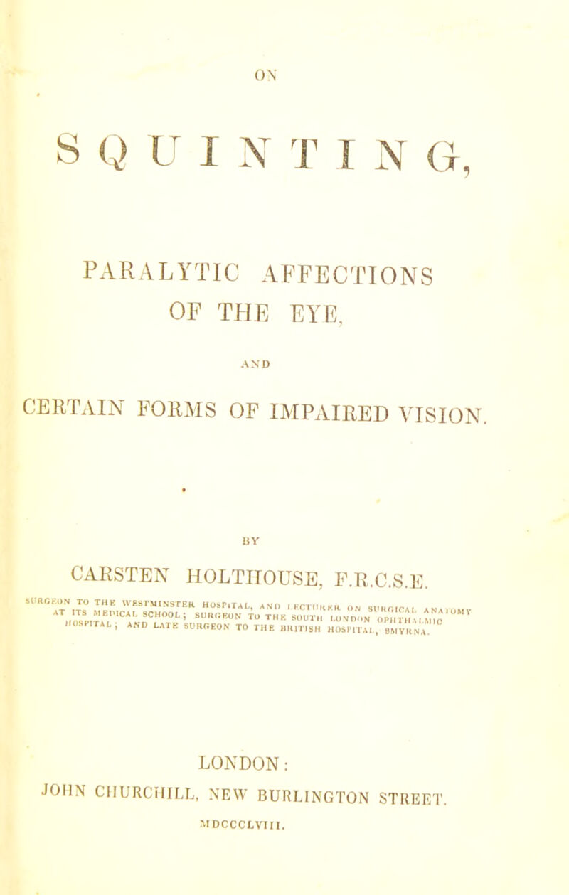 S Q U I N T I N G, PARALYTIC AFFECTIONS OF THE EYE, AND CERTAIN FORMS OF IMPAIRED VISION. CARSTEN HOLTHOUSE, F.R.C.S.E. SI'RCEON TO THE WE3TMIN3rEK Ho»r,TAL, AM, ,KC,ll„K,l O.N Sl-Kfilr*, a~a,„m,. AT rTS MEI.ICAL 9CH001.; SURGEON Tu THE SOUTH U,M noN OPHT 13 hospital; and late surgeon to the BKmsH Ho»mAL; s, v cLa LONDON: JOHN CHURCHILL, NEW BURLINGTON STREET. MDCCCLVIII.