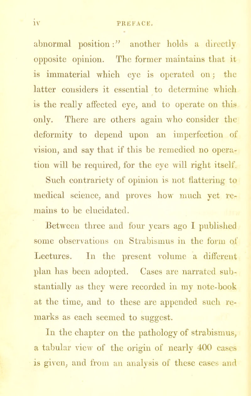 abnormal positionanother holds a directly opposite opinion. The former maintains that it is immaterial which eye is operated on; the latter considers it essential to determine which is the really affected eye, and to operate on this only. There are others again who consider the deformity to depend upon an imperfection of vision, and say that if this be remedied no opera- tion will be required, for the eye will right itself. Such contrariety of opinion is not fiattering to medical science, and proves how much yet re- mains to be elucidated. Between three and four years ago I published some observations on Strabismus in the form of Lectures. In the present volume a different plan has been adopted. Cases are narrated sub- stantially as they were recorded in my note-book at the time, and to these are appended such re- marks as each seemed to suggest. In the chapter on the pathology of strabismus, a tabular view ol the oriffiu of nearlv 400 cases is gi\'en, and from an analysis of these cases and