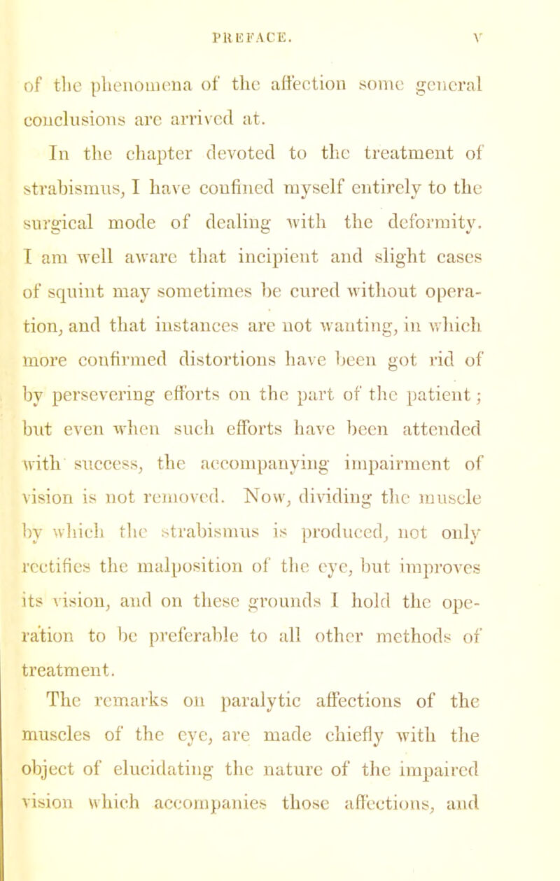 of tlic plieuouiena of the aft'ection some gcucral couclusioiis; are arrived at. In the chapter devoted to the treatment of strabismics, I have confined myself entirely to the surgical mode of dealing with the deformity. T am well aware that incipient and slight cases of squint may sometimes he cured without opera- tioUj and that instances are not wanting, in which more confirmed distortions have heen got rid of by persevering efforts on the part of the patient; but even when such efforts have been attended with success, the accompanying impairment of vision is not removed. Now, dividing the muscle by which the strabismus is produced, not only rectifies the malposition ol' the eye, but improves its vision, and on these grounds I hold the ope- ration to be pi'cferable to all other methods of treatment. The remarks on paralytic affections of the muscles of the eye, are made chiefly with the object of elucidating the nature of the impaired vision which accompanies those affections^ and