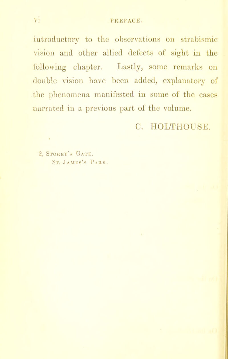 iutrodiictory to the observations on strabismic vision and other allied defects of sight in the following chapter. Lastly, some remarks on donhle vision ha\c been added, explanatory of the phenomena manifested in some of the cases narrated in a previous part of the volume. C. HOLTMOUSE. 2, Si'Oiinv's Gate, St. Jamks's Paiik.