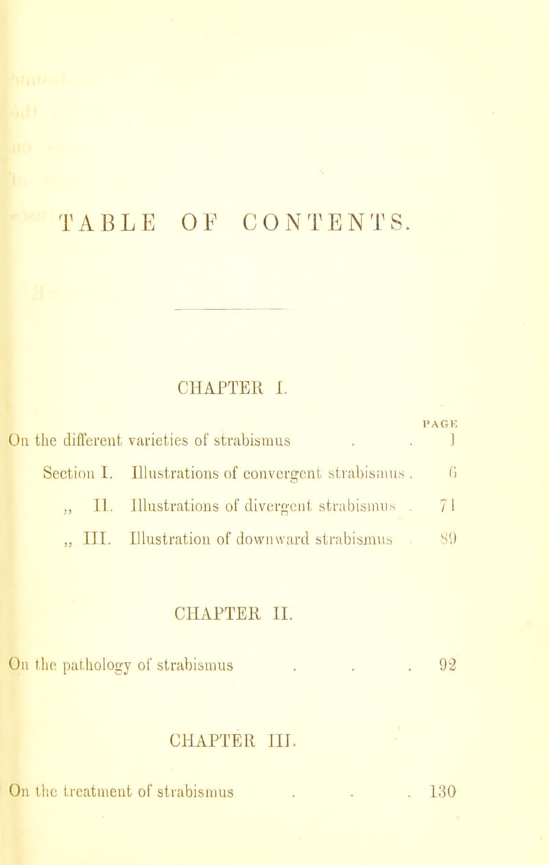 TABLE OF CONTENTS. CHAPTER I. I'AGK On the diflerent varieties of strabismus . . ] Section I. Illustrations of convergent sti abisiiius. 0 ,, II. Illustrations of diverf^'ont strabismus . 71 „ III. Illustration of downward strabismus Si) CHAPTER II. Oil the pat.hoiogy of strabismus . . .92 CHAPTER III. On the treatnieut of strabismus 130