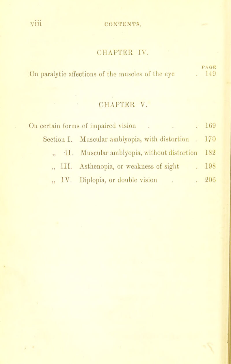 CHAPTEU lY. PAGE On paralytic affections of the muscles of the eye . liO CHAPTER, V. On certain forms of impaired vision . . . IGO Section I. Muscular amblyopia, with distortion 170 „ il. Muscular amblyopia, without distortion l>i2 ,, II [. Asthenopia, or weakness of sight . 198 „ IV. Diplopia, or double vision . . 20G