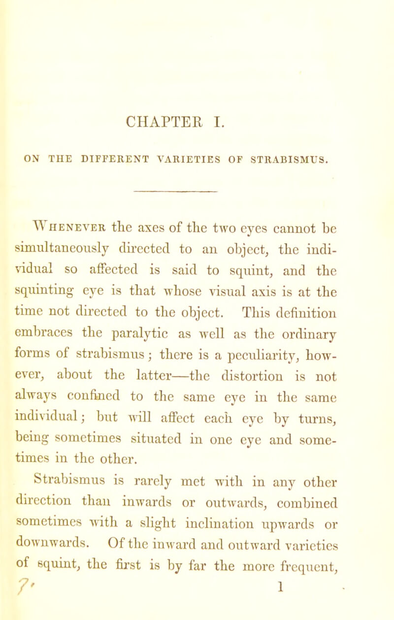 ON THE DIFFERENT VARIETIES OF STRABISMUS. Whenever the axes of the two eyes cannot be simultaneously directed to an object, the indi- \ddual so affected is said to squint, and the squinting eye is that -whose visual axis is at the time not directed to the object. This definition embraces the paralytic as well as the ordinary forms of strabismus; there is a peculiarity, how- ever, about the latter—the distortion is not always confined to the same eye in the same individual; but mil affect each eye by turns, being sometimes situated in one eye and some- times in the other. Strabismus is rarely met with in any other direction than inwards or outwards, combined sometimes with a slight inclination upwards or downwards. Of the iuAvard and outward varieties of squint, the fii'st is by far the more frequent, 7' 1