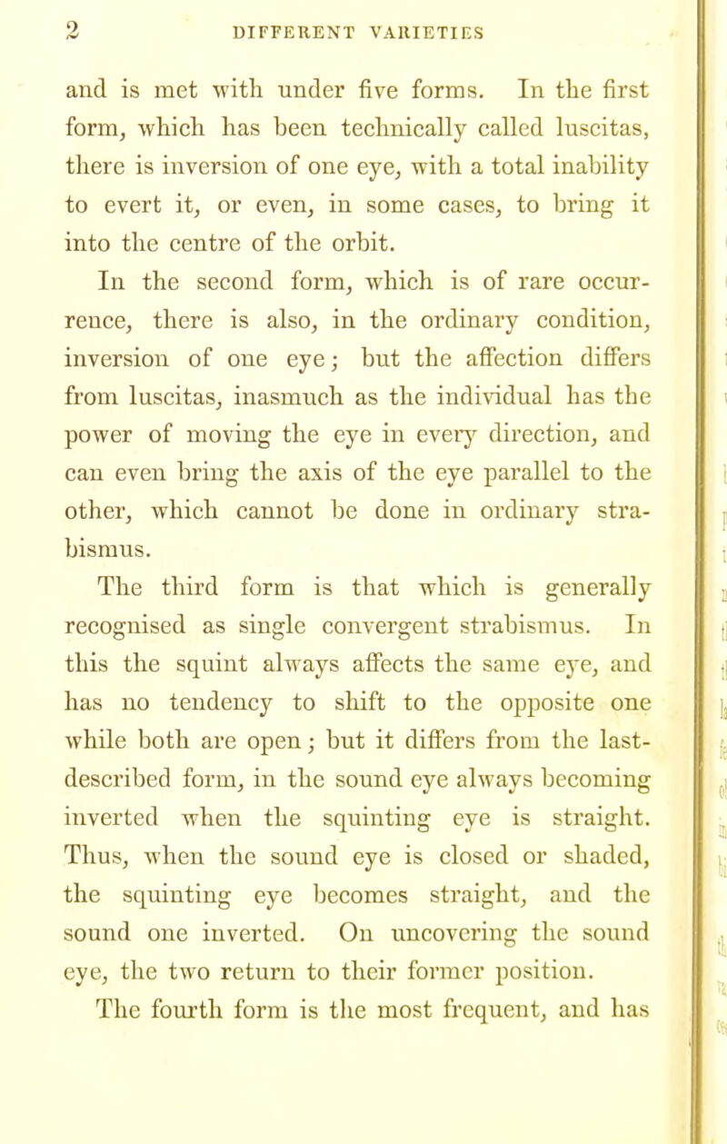 and is met with under five forms. In the first form, which has been technically called luscitas, there is inversion of one eye, with a total inability to evert it, or even, in some cases, to bring it into the centre of the orbit. In the second form, which is of rare occur- rence, there is also, in the ordinary condition, inversion of one eye; but the afiection differs from luscitas, inasmuch as the individual has the power of moving the eye in every direction, and can even bring the axis of the eye parallel to the other, which cannot be done in ordinary stra- bismus. The third form is that which is generally recognised as single convergent strabismus. In this the squint always affects the same eje, and has no tendency to shift to the opposite one while both are open; but it differs from the last- described form, in the sound eye always becoming inverted when the squinting eye is straight. Thus, when the sound eye is closed or shaded, the squinting eye becomes straight, and the sound one inverted. On uncovering the sound eye, the two return to their former position. The fourth form is tlie most frequent, and has