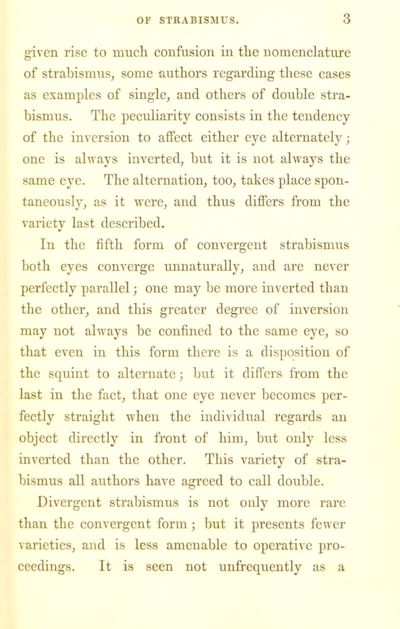 given rise to mucli confusion in tlie nomenclature of strabismus, some authors regarding tliese cases as examples of single, and others of double stra- bismus. The peculiarity consists in the tendency of the inversion to affect either eye alternately; one is always inverted, hwt it is not always the same eye. The alternation, too, takes place spon- taneously, as it were, and thus differs from the variety last described. In the fifth form of convergent strabismus both eyes converge unnaturally, and are never perfectly parallel; one may be more inverted than the other, and this greater degree of inversion may not always be confined to the same eye, so that even in this form there is a disposition of the squint to alternate; but it differs from the last in the fact, that one eye never becomes per- fectly straight when the individual regards an object directly in front of him, but only less inverted than the other. This variety of stra- bismus all authors have agreed to call double. Divergent strabismus is not only more rare than the convergent form; but it presents fewer varieties, and is less amenable to operative pro- ceedings. It is seen not unfrequently as a