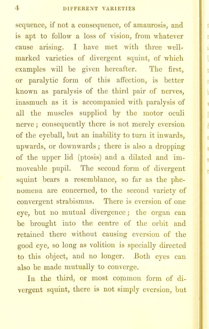 sequence, if not a consequence, of amaurosis, and is apt to follow a loss of vision, from whatever cause arising. I have met with three well- marked varieties of divergent squint, of which examples will be given hereafter. The first, or paralytic form of this affection, is better known as paralysis of the third pair of nerves, inasmuch as it is accompanied with paralysis of all the muscles supplied by the motor oculi nerve; consequently there is not merely eversion of the eyeball, but an inability to turn it inwards, upwards, or downwards; there is also a dropping of the upper lid (ptosis) and a dilated and im- moveable pupil. The second form of divergent squint bears a resemblance, so far as the phe- nomena are concerned, to the second vai'iety of convergent strabismus. There is eversion of one eye, but no mutual divergence; the organ can be brought into the centre of the orbit and retained there without causing eversion of the good eye, so long as volition is specially dii-ected to this object, and no longer. Both eyes can also be made mutually to converge. In the third, or most common form of di- vergent squint, there is not simply eversion, but