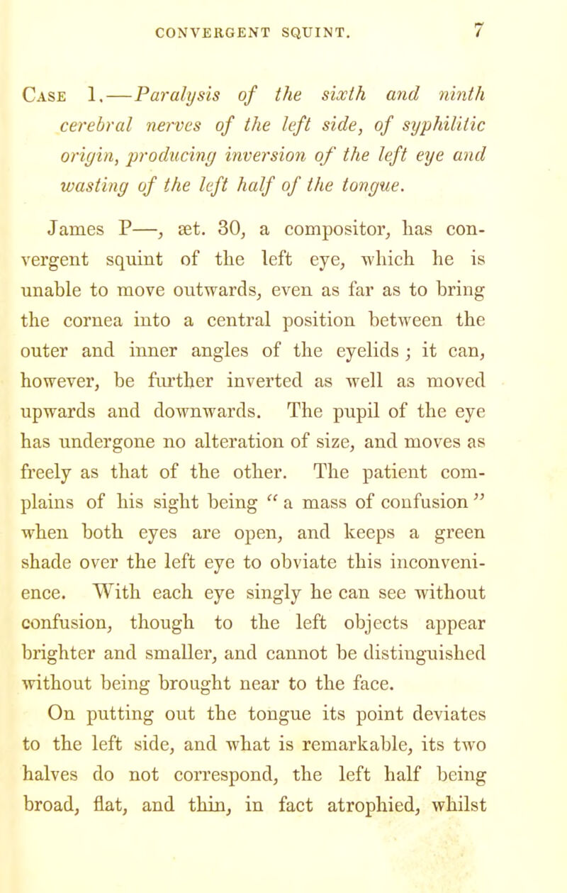 Case 1.—Paralysis of the sixth and ninth cerebral nerves of the left side, of syphilitic origin, producing inversion of the left eye and wasting of the left half of the tongue. James P—, set. 30^ a compositor, has con- vergent squint of the left eye, which he is unable to move outwards, even as far as to bring the cornea into a central position between the outer and inner angles of the eyelids ; it can, however, be further inverted as well as moved upwards and downwards. The pupil of the eye has undergone no alteration of size, and moves as fi'eely as that of the other. The patient com- plains of his sight being  a mass of confusion  when both eyes are open, and keeps a green shade over the left eye to obviate this inconveni- ence. With each eye singly he can see without confusion, though to the left objects appear brighter and smaller, and cannot be distinguished without being brought near to the face. On putting out the tongue its point deviates to the left side, and what is remarkable, its two halves do not correspond, the left half being broad, flat, and thin, in fact atrophied, whilst