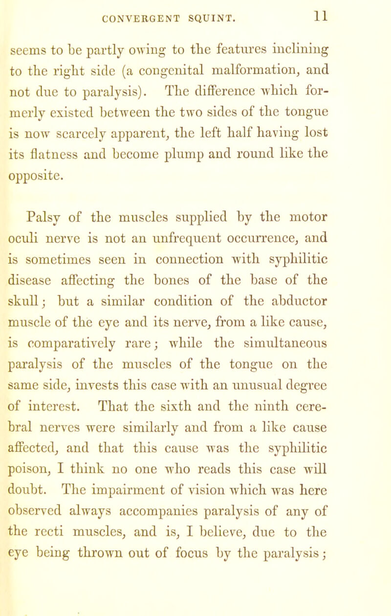 seems to be partly owing to tlie features inclining to the right side (a congenital malformation, and not due to paralysis). The difference which for- merly existed between the two sides of the tongue is now scarcely apparent, the left half having lost its flatness and become plump and round like the opposite. Palsy of the muscles supplied by the motor ocidi nerve is not an unfrequent occurrence, and is sometimes seen in connection with syphilitic disease affecting the bones of the base of the skull; but a similar condition of the abductor muscle of the eye and its nerve, from a like cause, is comparatively rare; while the simultaneous paralysis of the muscles of the tongue on the same side, invests this case with an unusual degree of interest. That the sixth and the ninth cere- bral nerves were similarly and from a like cause affected, and that this cause was the syphilitic poison, I think no one who reads this case will doubt. The impairment of vision which was here observed always accompanies paralysis of any of the recti muscles, and is, I believe, due to the eye being thrown out of focus by the paralysis;