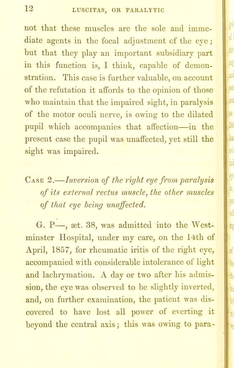 not that these muscles are the sole and imme- diate agents in the focal adjustment of the eye; but that they play an important subsidiary part in this function is, I think, capable of demon- stration. This case is further valuable, on account of the refutation it affords to the opinion of those who maintain that the impaired sight, in paralysis of the motor oculi nerve, is owing to the dilated pupil which accompanies that affection—in the present case the pupil was unaffected, yet still the sight was impaired. Case 2.—Inversion of the right eye from jmralysis of its external rectus muscle, the other muscles of that eye being unaffected. G. P—, set. 38, was admitted into the West- minster Hospital, imder my care, on the l4th of April, 1857, for rheumatic iritis of the right eye, accompanied with considerable intolerance of light and lachrymation. A day or two after his admis- sion, the eye was observed to be slightly inverted, and, on further examination, the patient was dis- covered to have lost all power of everting it beyond the central axis; this was owing to para-