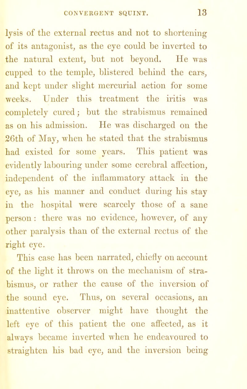 lysis of the external rectus and not to shortening of its antagonist, as the eye coiild be inverted to the natural extent, but not beyond. He was cupped to the temple, blistered behind the ears, and kept under slight mercurial action for some weeks. Under this treatment the iritis was completely cured; but the strabismus remained as on his admission. He was discharged on the 26th of May, when he stated that the strabismus had existed for some years. This patient was e'V'idently labouring under some cerebral affection, independent of the inflammatory attack in the eye, as his manner and conduct during his stay in the hospital were scarcely those of a sane person: there was no evidence, however, of any other paralysis than of the external rectus of the right eye. This case has been narrated, chiefly on account of the light it throws on the mechanism of stra- bismus, or rather the cause of the inversion of the sound eye. Thus, on several occasions, an inattentive observer might have thought the left eye of this patient the one affected, as it always became inverted when he endeavoured to straighten his bad eye, and the inversion being