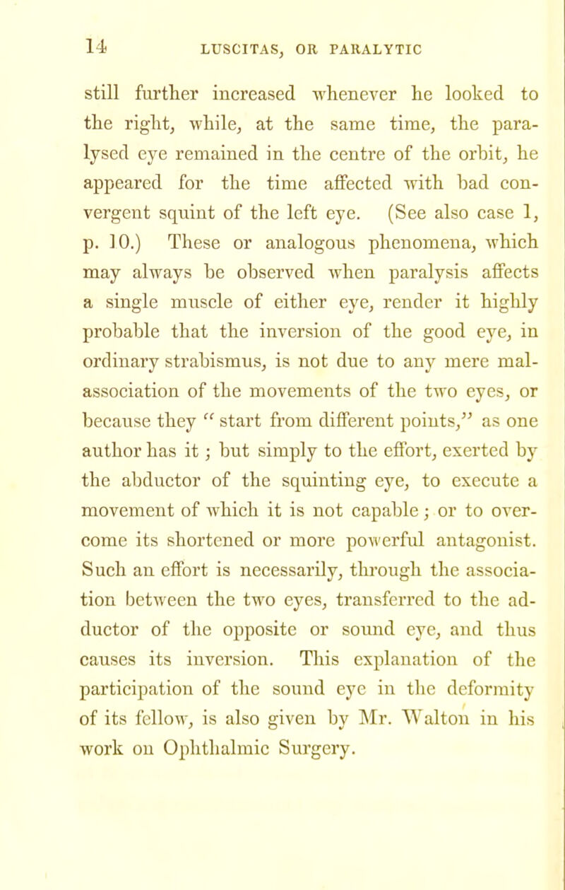 still further increased whenever he looked to the right, while, at the same time, the para- lysed eye remained in the centre of the orbit, he appeared for the time affected with bad con- vergent sqviint of the left eye. (See also case 1, p. 10.) These or analogous phenomena, which may always be observed when paralysis affects a single muscle of either eye, render it higlily probable that the inversion of the good eye, in ordinary strabismus, is not due to any mere mal- association of the movements of the two eyes, or because they  start from different points, as one author has it; but simply to the effort, exerted by the abductor of the squinting eye, to execute a movement of which it is not capable; or to over- come its shortened or more powerful antagonist. Such an effort is necessarily, through the associa- tion between the two eyes, transferred to the ad- ductor of the opposite or sound eye, and thus causes its inversion. This explanation of the participation of the sound eye in the deformity of its fellow, is also given by ]\Ir. Walton in his work on Ophthalmic Surgery.