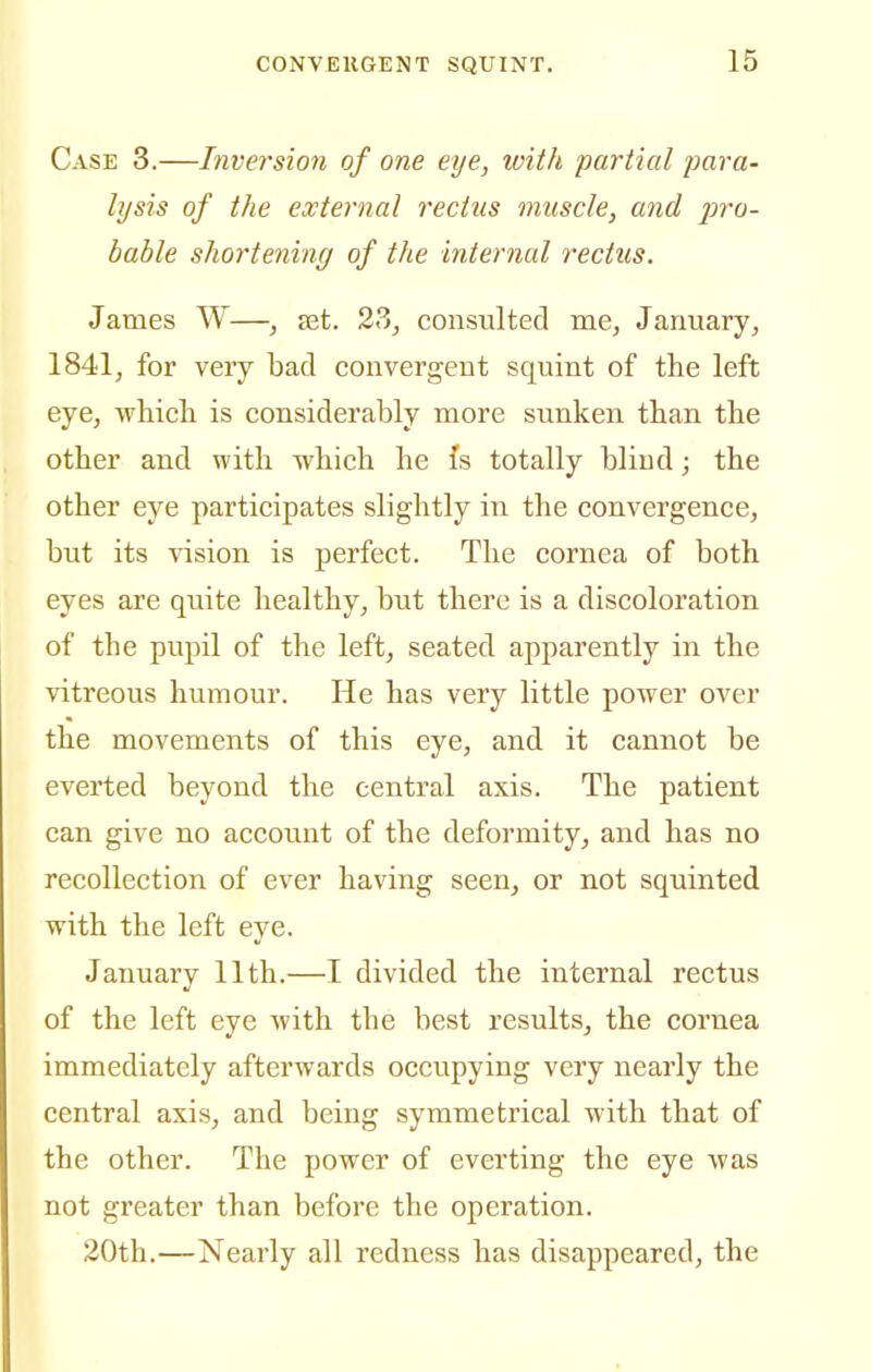 Case 3.—Inversion of one eye, loith partial para- lysis of the external rectus muscle, and j^ro- bable shortening of the internal rectus. James W—, ajt. 2?>, consulted me, January, 1841, for very bad convergent squint of the left eye, wliicli is considerably more sunken than the other and with which he fs totally blind; the other eye participates slightly in the convergence, but its vision is perfect. The cornea of both eyes are quite healthy, but there is a discoloration of the pupil of the left, seated apparently in the vitreous humour. He has very little power over the movements of this eye, and it cannot be everted beyond the central axis. The patient can give no account of the deformity, and has no recollection of ever having seen, or not squinted with the left eye. January 11th.—I divided the internal rectus of the left eye with the best results, the cornea immediately afterwards occupying very nearly the central axis, and being symmetrical with that of the other. The power of everting the eye was not greater than before the operation. 20th.—Nearly all redness has disappeared, the