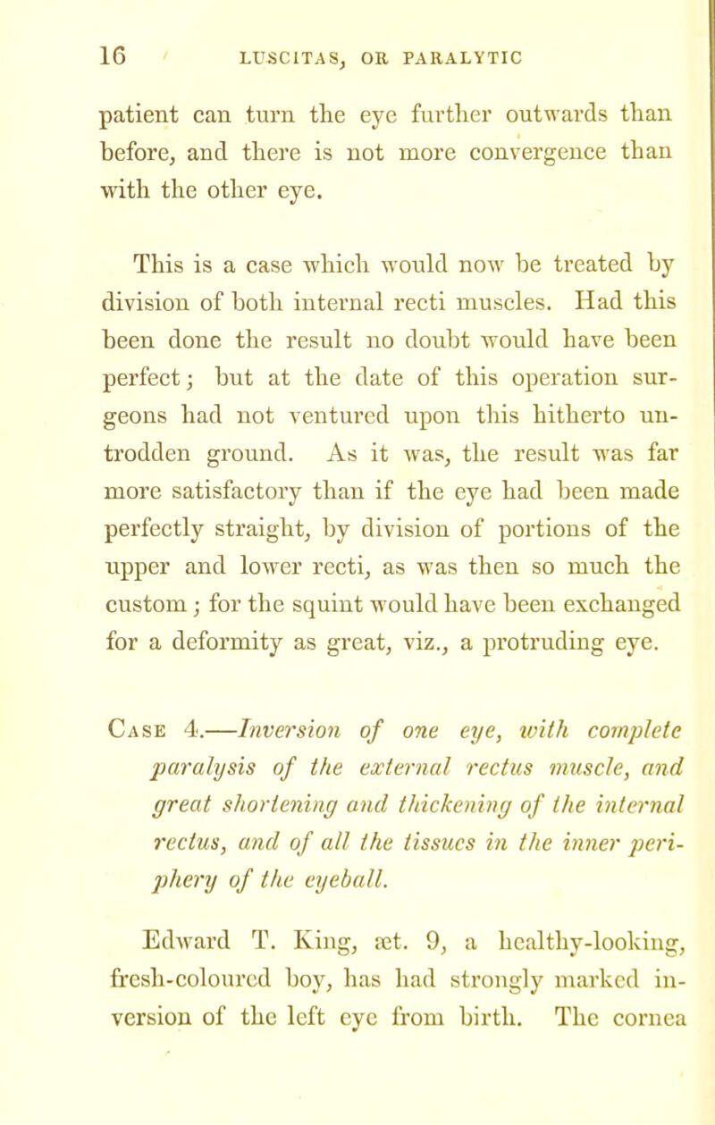 patient can turn the eye further outwards than before, and there is not more convergence than with the other eye. This is a case which would now be treated by division of both internal recti muscles. Had this been done the result no doubt would have been perfect; but at the date of this operation sur- geons had not ventured upon this hithei'to un- trodden ground. As it was, the result was far more satisfactory than if the eye had been made perfectly straight, by division of portions of the upper and lower recti, as was then so much the custom; for the squint would have been exchanged for a deformity as great, viz., a protruding eye. Case 4.—Inversion of one eye, loith complete paralysis of the external rectus muscle, and great shortening and thickening of the internal rectus, and of all the tissues in the inner peri- pliery of the eyeball. Edward T. King, tet. 9, a healthy-looking, fresh-coloured boy, has had strongly marked in- version of the left eye from birth. The cornea