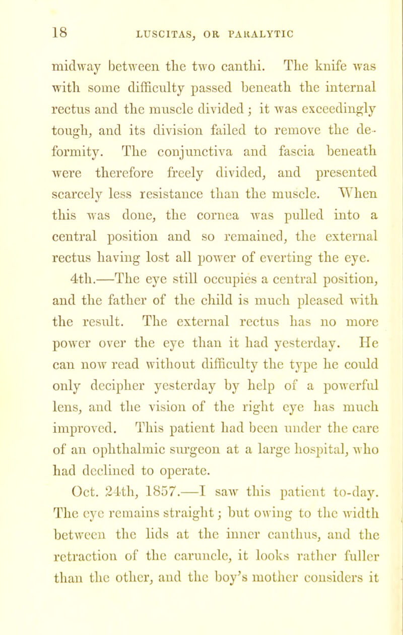 midway between the two canthi. The knife Avas with some difficulty passed beneath the internal rectus and the muscle divided ; it was exceedingly tough, and its division failed to remove the de- formity. The conjunctiva and fascia beneath Avere therefore freely divided, and presented scarcely less resistance than the muscle. When this was done, the cornea was pulled into a central position and so remained, the external rectus having lost all power of everting the eye. 4th.—The eye still occupies a central position, and the father of the child is much pleased with the result. The external rectus has no more power over the eye than it had yesterday. He can now read without difficulty the type he could only decipher yesterday by help of a powerful lens, and the vision of the right eye has much improved. This patient had been under the care of an ophthalmic surgeon at a large hospital, Avho had declined to operate. Oct. 24tli, 1857.—I saw this patient to-day. The eye remains straight; but owing to the width between the lids at the inner canthus, and tlie retraction of the caruncle, it looks rather fulltn- than the other, and the boy^s mother considers it