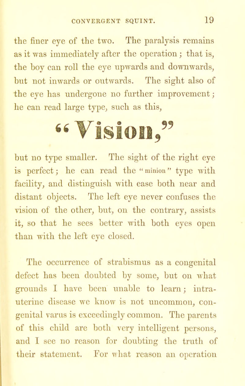 the finer eye of the two. The paralysis remains as it was immediately after the operation ; that is^ the boy can roll the eye upwards and downwards^ but not inwards or outwards. The sight also of the eye has undergone no further improvement; he can read large type^ such as this,  Vision, but no type smaller. The sight of the right eye is perfect; he can read the  minion type with facility, and distinguish with ease both near and distant objects. The left eye never confuses the vision of the other, but, on the contrary, assists it, so that he sees better with both eyes open than with the left eye closed. The occuri'ence of strabismus as a congenital defect has been doubted by some, but on what grounds I have been unable to learn; intra- uterine disease wc know is not uncommon, con- genital varus is exceedingly common. The parents of this child are both very intelligent persons, and I see no reason for doubting the truth of their statement. For what reason an operation