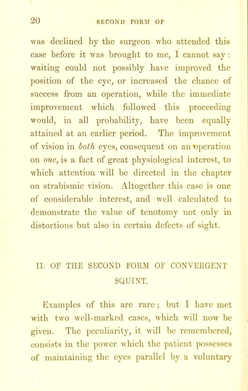 was declined by the surgeon svho attended this case before it was brought to me, I cannot say : waiting could not possibly have improved the position of the eye, or increased the chance of success from an operation, while the immediate improvement which followed this proceeding would, in all probability, have been equally attained at an earlier period. The improvement of vision in both eyes, consequent on an Operation on one, is a fact of great physiological interest, to which attention will be directed in the chapter on strabismic vision. Altogether this case is one of considerable interest, and well calculated to demonstrate the value of tenotomy not only in distortions but also in certain defects of sight. II. OF THE SECOND FORM OF CONVERGENT SQUINT. Examples of this are rare; but I have met with two well-marked cases, Avhich will now be given. The peculiarity, it will be remembered, consists in the power which the patient possesses of maintaining the eyes parallel by a voluntary