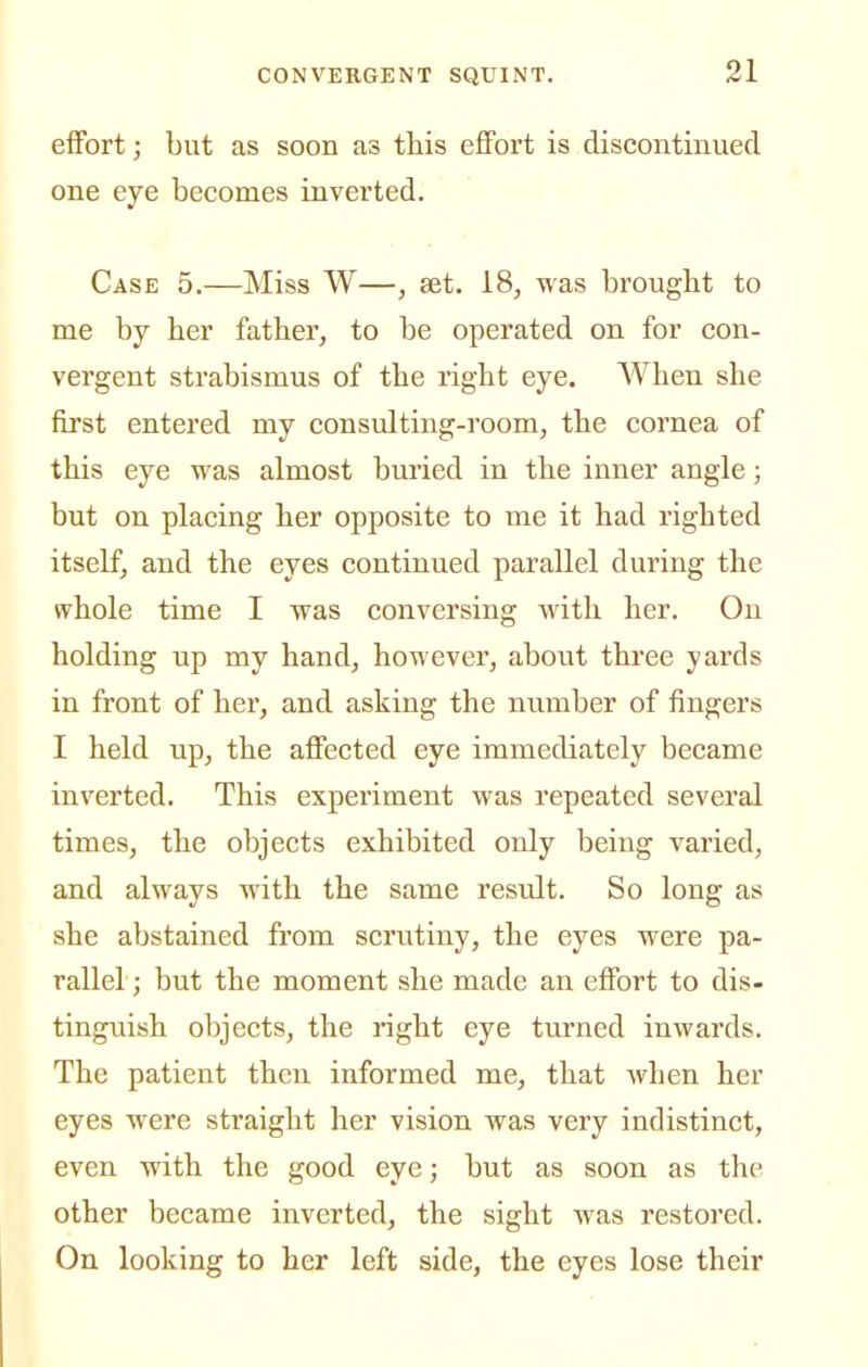 effort; but as soon as this effort is discontinued one eye becomes inverted. Case 5.—Miss W—, set. 18, was brought to me by her father, to be operated on for con- vergent strabismus of the right eye. When she first entered my consulting-room, the cornea of this eye was almost buried in the inner angle; but on placing her opposite to me it had righted itself, and the eyes continued parallel during the whole time I was conversing with her. On holding up my hand, however, about three yards in front of her, and asking the number of fingers I held up, the affected eye immediately became inverted. This experiment was repeated several times, the objects exhibited only being varied, and always with the same resTilt. So long as she abstained from scrutiny, the eyes were pa- rallel ; but the moment she made an effort to dis- tinguish objects, the right eye turned inwards. The patient then informed me, that when her eyes were straight her vision was very indistinct, even with the good eye; but as soon as the other became inverted, the sight was restored. On looking to her left side, the eyes lose their