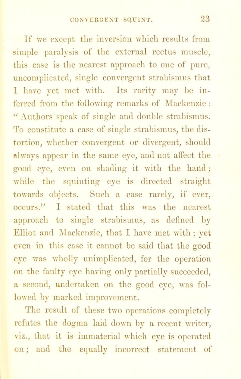 If we except the inversion vvhich results from simple paralysis of the external rectus muscle, this case is the nearest approach to one of pure, uncomplicated, single convergent strabismus that I have yet met with. Its rarity may he in- ferred fi'om the following remarks of IMackenzie :  xVutliors speak of single and double strabismus. To constitute a case of single strabismus, the dis- tortion, whether convergent or divergent, should always appear in the same eye, and not affect the good eye, even on shading it with the hand; Avhile the squinting eye is directed straight towards objects. Such a case rarely, if ever, occurs. I stated that this was the nearest approach to single strabismus, as defined by Elliot and ^Mackenzie, that I have met with; yet even in this case it cannot be said that the gciod eye was wholly unimplicated, for the operation on the faulty eye having only partially succeeded, a second, undertaken on the good eye, was fol- lowed by marked improvement. The result of these two operations completely refutes tlie dogma laid down by a recent writer, viz., that it is immaterial which eye is operated on; and the equally incorrect statement of