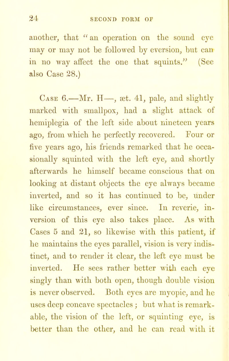 another^ that  an operation on the sound eye may or may not be followed by eversion^ but can in no way affect the one that squints/^ (See also Case 28.) Case 6.—Mr. H—, set. 41, pale, and slightly marked \vith smallpox, had a slight attack of hemiplegia of the left side about nineteen years ago, from which he perfectly recovered. Four or five years ago, his friends remarked that he occa- sionally squinted with the left eye, and shortly afterwards he himself became conscious that on looking at distant objects the eye always became inverted, and so it has continued to be, under like circumstances, ever since. In reverie, in- version of this eye also takes place. As with Cases 5 and 31, so likewise with this patient, if he maintains the eyes parallel, Aasion is very indis- tinct, and to render it clear, the left eye must be inverted. He sees rather better witli each eye singly than with both open, though double vision is never observed. Both eyes are myopic, and he uses deep concave spectacles; but what is remark- able, the vision of the left, or squinting eye, is better than the other, and he can read with it