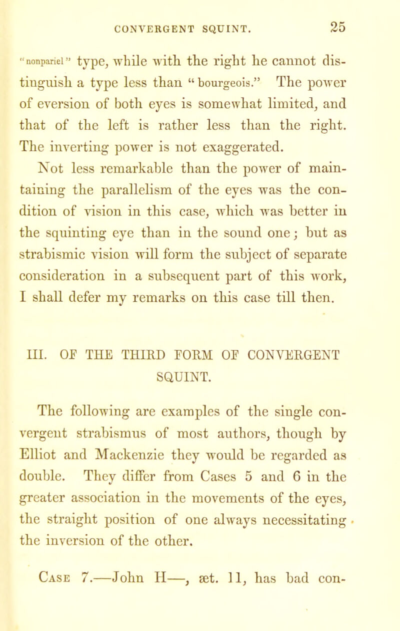 nonpariei type, wbile witli the right he cannot dis- tinguish a type less than  bourgeois. The power of aversion of both eyes is somewhat limited, and that of the left is rather less than the right. The inverting power is not exaggerated. Not less remarkable than the power of main- taining the parallelism of the eyes was the con- dition of vision in this case, which was better in the squinting eye than in the sound one; but as strabismic vision will form the subject of separate consideration in a subsequent part of this work, I shall defer my remarks on this case till then. III. OF THE THIRD PORM OP CONVERGENT SQUINT. The following are examples of the single con- vergent strabismus of most authors, though by Elliot and Mackenzie they would be regarded as double. They differ from Cases 5 and 6 in the greater association in the movements of the eyes, the straight position of one always necessitating the inversion of the other. Case 7.—John H—, set. 11, has bad con-