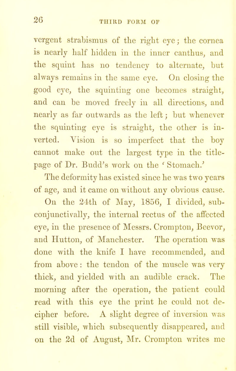 vergent strabismus of the right eye; the cornea is nearly half hicldeu in the inner canthus, and the squint has no tendency to alternate, but always remains in the same eye. On closing the good eyCj the squinting one becomes straight, and can be moved freely in all directions, and nearly as far outwards as the left; but whenever the squinting eye is straight, the other is in- verted. Vision is so imperfect that the boy cannot make out the largest type in the title- page of Dr. Budd's work on the '' Stomach.' The deformity has existed since he was two years of age, and it came on without any obvious cause. On the 24th of May, 1856, I divided, snb- conjunctivally, the internal rectus of the affected eye, in the presence of Messrs. Crompton, Beevor, and Hutton, of Manchester. The operation was done with the knife I have recommended, and from above: the tendon of the muscle was very thick, and yielded with an audible crack. The morning after the operation, the patient could read with this eye the print he could not de- cipher before. A slight degree of inversion was still visible, which subsequently disappeared, and on the 2d of August, Mr. Crompton writes me