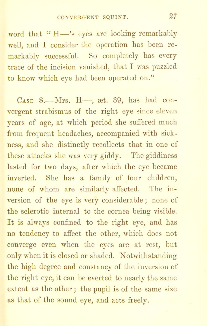 word that  H—eyes are looking remarkably well, and I consider the operation has been re- markably successful. So completely has every trace of the incision vanished, that I was puzzled to know which eye had been operated on. Case 8.—Mrs. H—, set. 39, has had con- vergent strabismus of the right eye since eleven years of age, at which period she suffered much from frequent headaches, accompanied with sick- ness, and she distinctly recollects that in one of these attacks she was very giddy. The giddiness lasted for two days, after which the eye became inverted. She has a family of four children, none of whom are similarly affected. The in- version of the eye is very considerable; none of the sclerotic internal to the cornea being visible. It is always confined to the right eye, and has no tendency to afiect the other, which does not converge even when the eyes are at rest, but only when it is closed or shaded. Notwithstanding the high degree and constancy of the inversion of the right eye, it can be everted to nearly the same extent as the other; the pupil is of the same size as that of the sound eye, and acts freely.