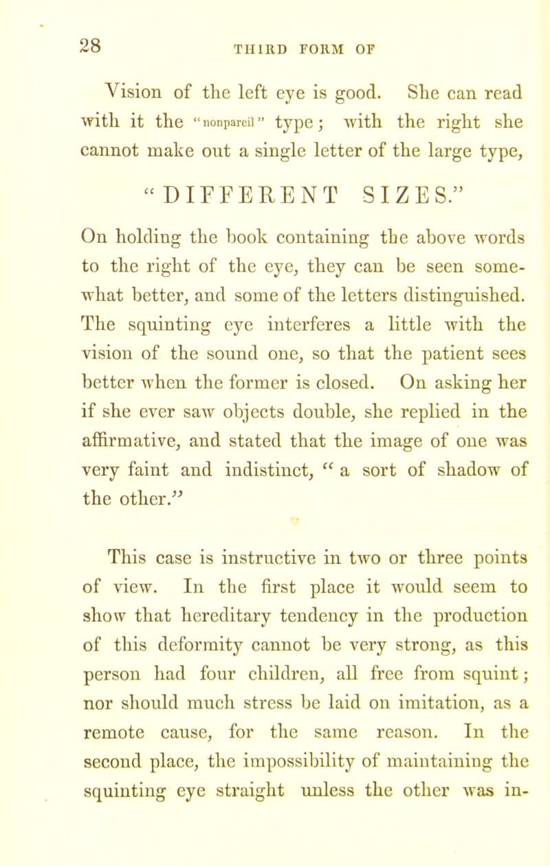 Vision of the left eye is good. She can read with it the  nonpareil type; with the right she cannot make out a single letter of the large type, DIFFERENT SIZES. On holding the book containing the above words to the right of the eye, they can be seen some- what better, and some of the letters distinguished. The squinting eye interferes a little with the vision of the sound one, so that the patient sees better when the former is closed. On asking her if she ever saw objects double, she replied in the affirmative, and stated that the image of one was very faint and indistinct,  a sort of shadow of the other. This case is instructive in two or three points of view. In the first place it would seem to show that hereditary tendency in the production of this deformity cannot be very strong, as this person had four children, all free from squint; nor should much stress be laid on imitation, as a remote cause, for the same reason. In the second place, the impossibility of maintaining the squinting eye straight unless the other was in-