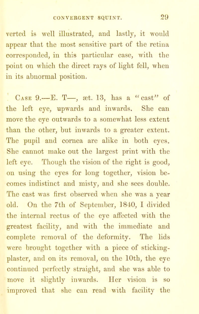 verted is well illustrated^ and lastly, it would appear that the most sensitive part of the retina corresponded, in this particular case, with the point on wliich the direct rays of light fell, when in its abnormal position. Case 9.—E. T—, st. 13, has a cast of the left eye, upwards and inwards. She can move the eye outwards to a somewhat less extent than the other, but inwards to a greater extent. The pupil and cornea are alike in both eyes. She cannot make out the largest print with the left eye. Though the vision of the right is good, on using the eyes for long together, vision be- comes indistinct and misty, and she sees double. The cast was first observed when she was a year old. On the 7th of September, 1840, I divided the internal rectus of the eye affected with the greatest facility, and with the immediate and complete removal of the deformity. The lids were brought together with a piece of sticking- plaster, and on its removal, on the 10th, the eye continued perfectly straight, and she was able to move it slightly inwards. Her vision is so improved that she can read with facility the