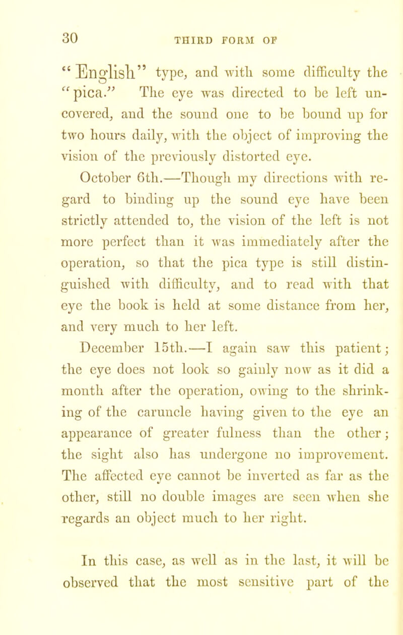  Ellglisll type, and witli some difficulty the  pica. The eye was directed to be left un- covered, and the sound one to be bound up for two hours daily, with the object of improving the vision of the previously distorted eye. October 6th.—Though my directions with re- gard to binding up the sound eye have been strictly attended to, the vision of the left is not more perfect than it was immediately after the operation, so that the pica type is still distin- guished with difficulty, and to read with that eye the book is held at some distance from her, and very much to her left. December 15th.—I again saw this patient; the eye does not look so gainly now as it did a month after the operation, owing to the shrink- ing of the caruncle having given to the eye an appearance of greater fulness than the other; the sight also has undergone no improvement. The affected eye cannot be inverted as far as the other, still no double images are seen when she regards an object much to her right. In this case, as well as in the last, it will be observed that the most sensitive part of the