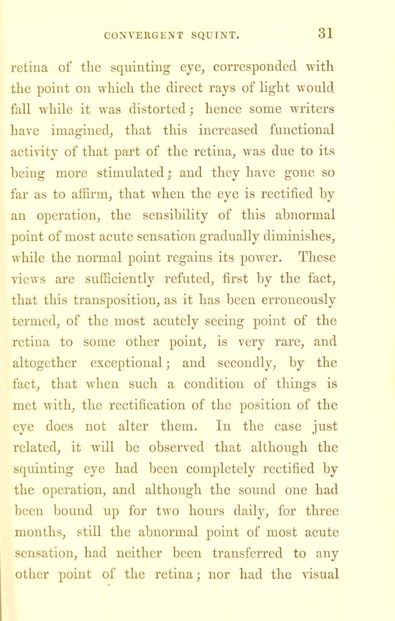 retina of the squinting eye^ corresponded with the point on vvhich the direct rays of light would fall while it was distorted; hence some writers have imagined, that this increased functional actinty of that part of the retina, was due to its being more stimulated; and they have gone so far as to affirm, that when the eye is rectified by an operation, the sensibility of this abnormal point of most acute sensation gradually diminishes, while the normal point regains its power. These views are sufficiently refuted, first by the fact, that this transposition, as it has been erroneously termed, of the most acutely seeing point of the retina to some other point, is very rare, and altogether exceptional; and secondly, by the fact, that when such a condition of things is met with, the rectification of the position of the eye does not alter them. In the case just related, it will be observed that although the squinting eye had been completely rectified by the operation, and although the sound one had been bound up for two hours daily, for three months, still the abnormal point of most acute sensation, had neither been transferred to any other point of the retina; nor had the visual