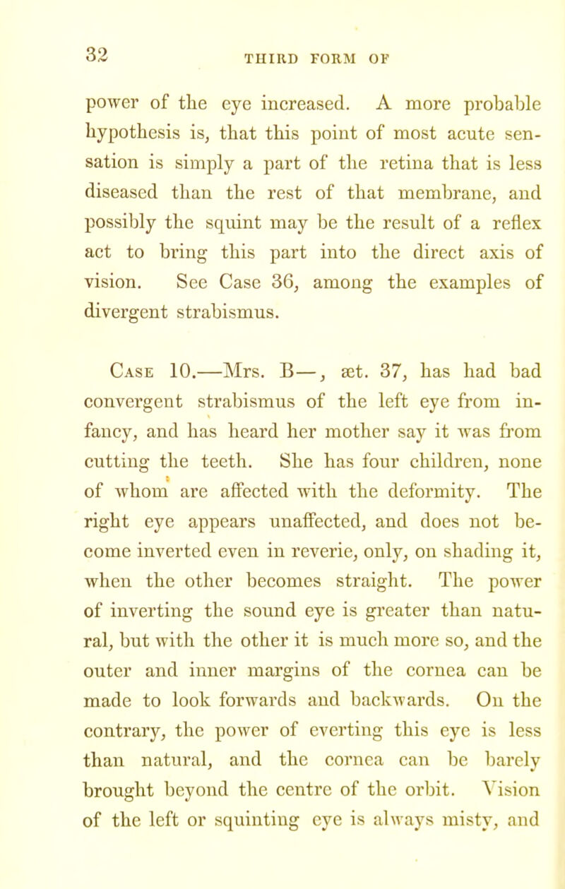 power of tlie eye increased. A more probable hypothesis is, that this point of most acute sen- sation is simply a part of the retina that is less diseased than the rest of that membrane, and possibly the squint may be the result of a reflex act to bring this part into the direct axis of vision. See Case 36, among the examples of divergent strabismus. Case 10.—Mrs. B—, set. 37, has had bad convergent strabismus of the left eye from in- fancy, and has heard her mother say it was from cutting the teeth. She has four children, none of whom are affected with the deformity. The right eye appears unaffected, and does not be- come inverted even in reverie, only, on shading it, when the other becomes straight. The power of inverting the sound eye is greater than natu- ral, but with the other it is much more so, and the outer and inner margins of the cornea can be made to look forwards and backwards. On the contrary, the power of everting this eye is less than natural, and the cornea can be barely brought beyond the centre of the orbit. Vision of the left or squinting eye is always misty, and