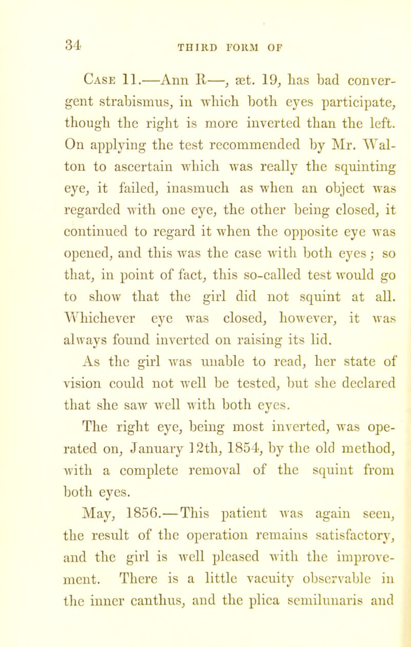 Case 11.—Ann R—, set. 19, lias bad conver- gent strabismus, in which, both eyes participate, though the right is more inverted than the left. On applying the test recommended by Mr. AVal- ton to ascertain which was really the squinting eye, it failed, inasmuch as when an object was regarded with one eye, the other being closed, it continued to regard it when the opposite eye was opened, and this was the case with both eyes; so that, in point of fact, this so-called test would go to show that the girl did not squint at all. Whichever eye was closed, hoM'ever, it was always found inverted on raising its lid. As the girl was unable to read, her state of vision could not well be tested, but she declared that she saw well with both eyes. The right eye, being most inverted, was ope- rated on, January 12th, 1854, by the old method, with a complete removal of the squint from both eyes. May, 1856.—This patient was again seen, the result of the operation remaiiis satisfactory, and the girl is well pleased with the improve- ment. There is a little vacuity observable in the inner canthus, and the plica semilunaris and