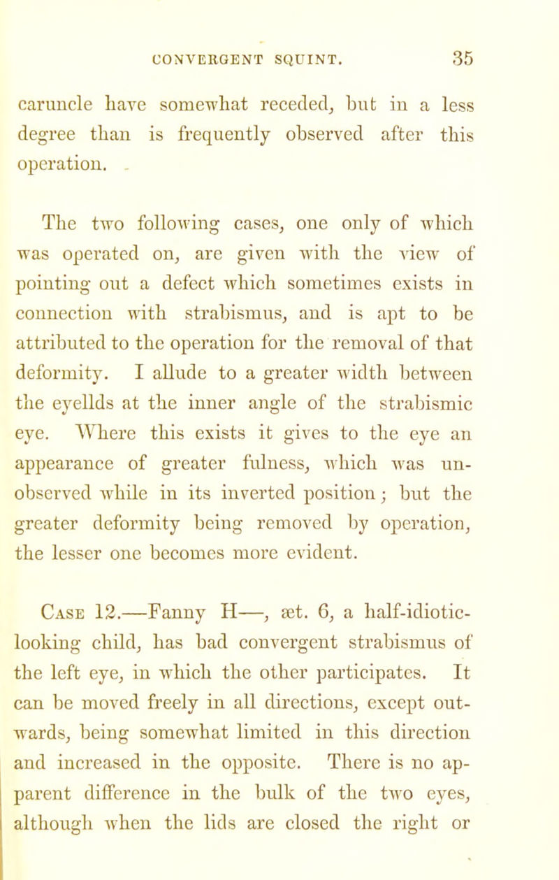 caruncle have somewhat receded, but in a less degree than is frequently observed after this operation. . The two following easeSj one only of which was operated on, are given with the view of pointing out a defect which sometimes exists in connection with strabismus, and is aj)t to be attributed to the operation for the removal of that deformity. I allude to a greater width between tlie eyelids at the inner angle of the strabismic eye. Where this exists it gives to the eye an appearance of greater fulness, Avhich was un- observed while in its inverted position; but the greater deformity being removed by operation, the lesser one becomes more evident. Case 12.—Fanny H—, set. 6, a half-idiotic- looking child, has bad convergent strabismus of the left eye, in which the other participates. It can be moved freely in all directions, except out- wards, being somewhat limited in this direction and increased in the opposite. There is no ap- parent difference in the bulk of the two eyes, although when the lids are closed the right or