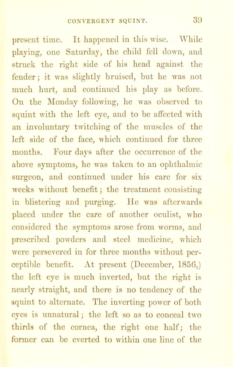 present time. It happened in this wise. While playing^ one Saturday, the child fell down, and struck the right side of his head against the fender; it was slightly bruised, but he was not much hurt, and continued his play as before. On the Monday folloAving, he was observed to squint with the left eye, and to be affected with an involimtary twitching of the muscles of the left side of the face, which continued for three months. Four days after the occurrence of the above symptoms, he was taken to an ophthalmic surgeon, and continued under his care for six weeks without benefit; the treatment consisting in blistering and purging. He was afterwards placed under the care of another oculist, who considered the symptoms arose from worms, and prescribed powders and steel medicine, which were persevered in for three months without per- ceptible benefit. At present (December, 1856,) the left eye is much inverted, but the right is nearly straight, and there is no tendency of the squint to alternate. The inverting power of both eyes is unnatural; the left so as to conceal two thirds of the cornea, the right one half; the former can be everted to within one line of the